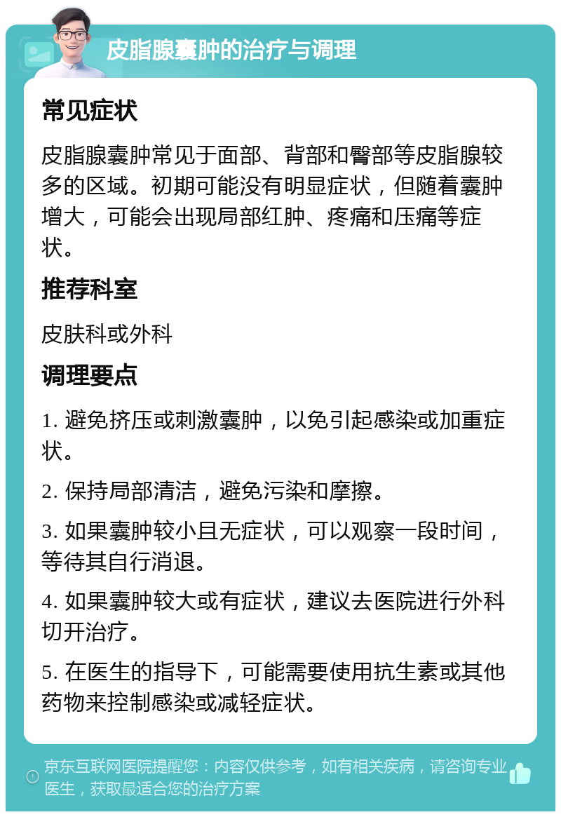 皮脂腺囊肿的治疗与调理 常见症状 皮脂腺囊肿常见于面部、背部和臀部等皮脂腺较多的区域。初期可能没有明显症状，但随着囊肿增大，可能会出现局部红肿、疼痛和压痛等症状。 推荐科室 皮肤科或外科 调理要点 1. 避免挤压或刺激囊肿，以免引起感染或加重症状。 2. 保持局部清洁，避免污染和摩擦。 3. 如果囊肿较小且无症状，可以观察一段时间，等待其自行消退。 4. 如果囊肿较大或有症状，建议去医院进行外科切开治疗。 5. 在医生的指导下，可能需要使用抗生素或其他药物来控制感染或减轻症状。