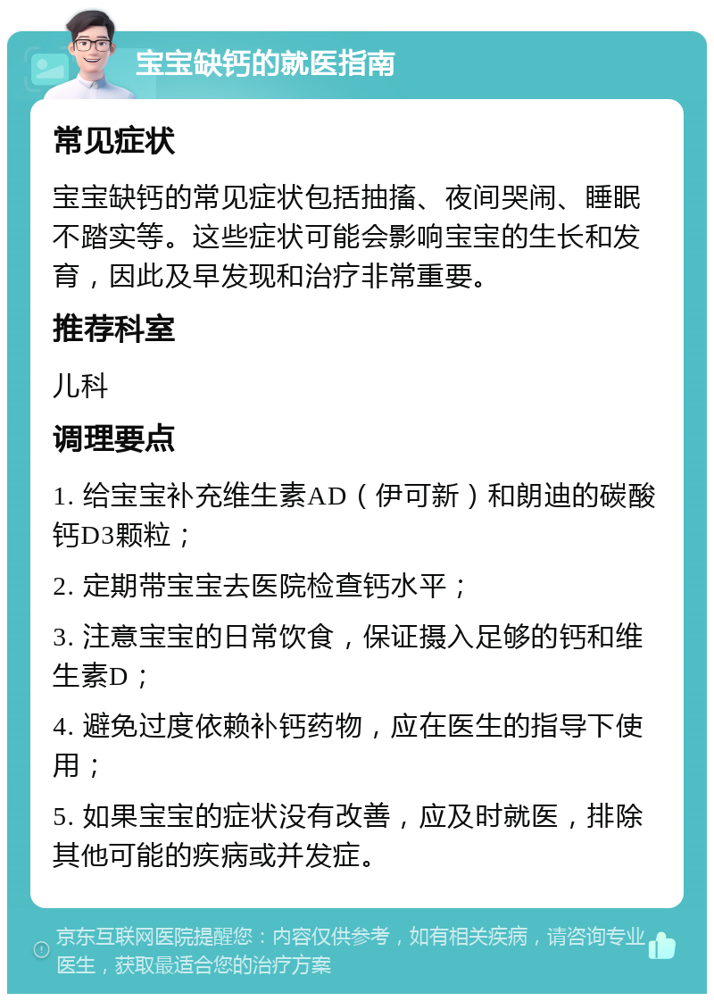 宝宝缺钙的就医指南 常见症状 宝宝缺钙的常见症状包括抽搐、夜间哭闹、睡眠不踏实等。这些症状可能会影响宝宝的生长和发育，因此及早发现和治疗非常重要。 推荐科室 儿科 调理要点 1. 给宝宝补充维生素AD（伊可新）和朗迪的碳酸钙D3颗粒； 2. 定期带宝宝去医院检查钙水平； 3. 注意宝宝的日常饮食，保证摄入足够的钙和维生素D； 4. 避免过度依赖补钙药物，应在医生的指导下使用； 5. 如果宝宝的症状没有改善，应及时就医，排除其他可能的疾病或并发症。