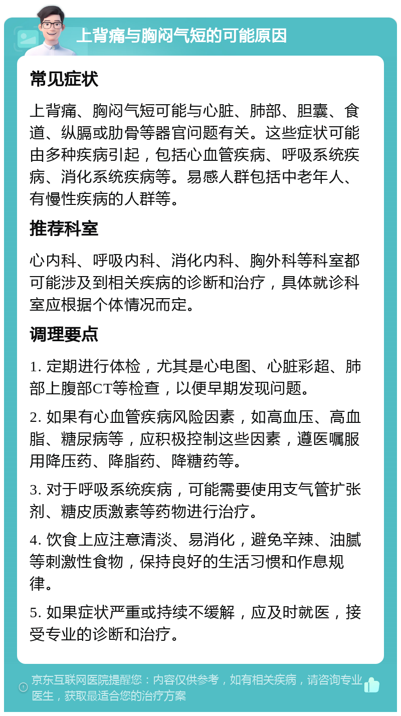 上背痛与胸闷气短的可能原因 常见症状 上背痛、胸闷气短可能与心脏、肺部、胆囊、食道、纵膈或肋骨等器官问题有关。这些症状可能由多种疾病引起，包括心血管疾病、呼吸系统疾病、消化系统疾病等。易感人群包括中老年人、有慢性疾病的人群等。 推荐科室 心内科、呼吸内科、消化内科、胸外科等科室都可能涉及到相关疾病的诊断和治疗，具体就诊科室应根据个体情况而定。 调理要点 1. 定期进行体检，尤其是心电图、心脏彩超、肺部上腹部CT等检查，以便早期发现问题。 2. 如果有心血管疾病风险因素，如高血压、高血脂、糖尿病等，应积极控制这些因素，遵医嘱服用降压药、降脂药、降糖药等。 3. 对于呼吸系统疾病，可能需要使用支气管扩张剂、糖皮质激素等药物进行治疗。 4. 饮食上应注意清淡、易消化，避免辛辣、油腻等刺激性食物，保持良好的生活习惯和作息规律。 5. 如果症状严重或持续不缓解，应及时就医，接受专业的诊断和治疗。