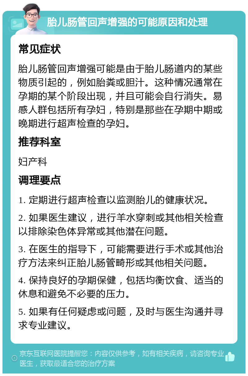 胎儿肠管回声增强的可能原因和处理 常见症状 胎儿肠管回声增强可能是由于胎儿肠道内的某些物质引起的，例如胎粪或胆汁。这种情况通常在孕期的某个阶段出现，并且可能会自行消失。易感人群包括所有孕妇，特别是那些在孕期中期或晚期进行超声检查的孕妇。 推荐科室 妇产科 调理要点 1. 定期进行超声检查以监测胎儿的健康状况。 2. 如果医生建议，进行羊水穿刺或其他相关检查以排除染色体异常或其他潜在问题。 3. 在医生的指导下，可能需要进行手术或其他治疗方法来纠正胎儿肠管畸形或其他相关问题。 4. 保持良好的孕期保健，包括均衡饮食、适当的休息和避免不必要的压力。 5. 如果有任何疑虑或问题，及时与医生沟通并寻求专业建议。