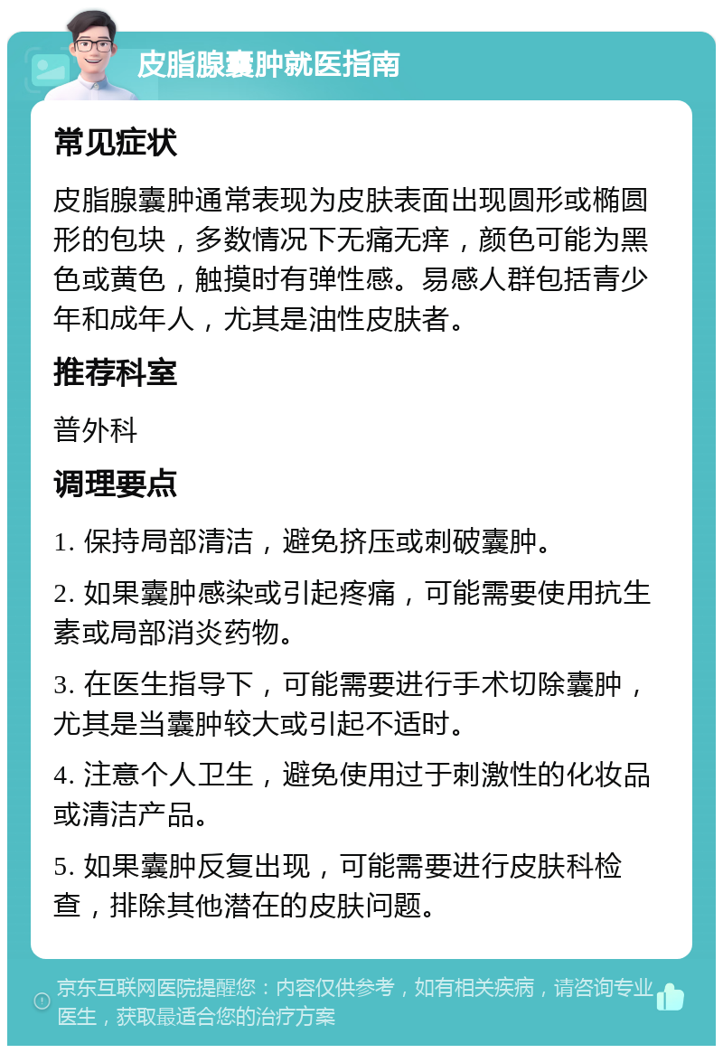 皮脂腺囊肿就医指南 常见症状 皮脂腺囊肿通常表现为皮肤表面出现圆形或椭圆形的包块，多数情况下无痛无痒，颜色可能为黑色或黄色，触摸时有弹性感。易感人群包括青少年和成年人，尤其是油性皮肤者。 推荐科室 普外科 调理要点 1. 保持局部清洁，避免挤压或刺破囊肿。 2. 如果囊肿感染或引起疼痛，可能需要使用抗生素或局部消炎药物。 3. 在医生指导下，可能需要进行手术切除囊肿，尤其是当囊肿较大或引起不适时。 4. 注意个人卫生，避免使用过于刺激性的化妆品或清洁产品。 5. 如果囊肿反复出现，可能需要进行皮肤科检查，排除其他潜在的皮肤问题。