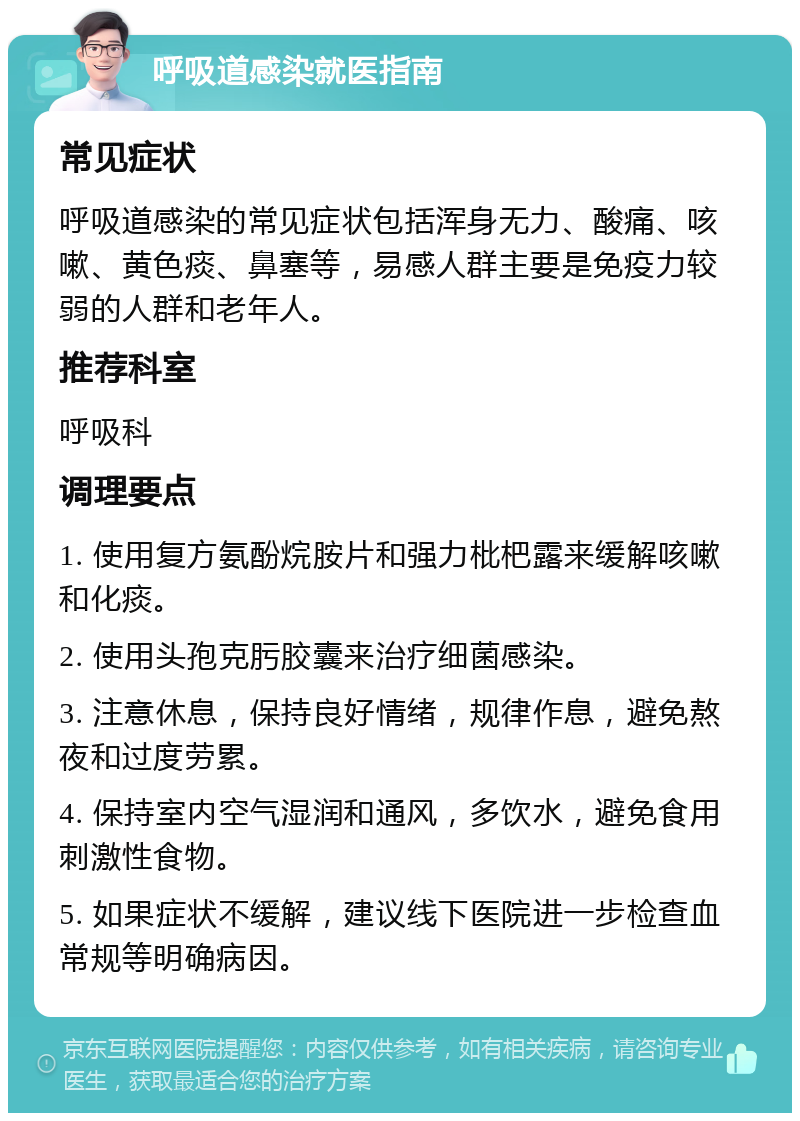 呼吸道感染就医指南 常见症状 呼吸道感染的常见症状包括浑身无力、酸痛、咳嗽、黄色痰、鼻塞等，易感人群主要是免疫力较弱的人群和老年人。 推荐科室 呼吸科 调理要点 1. 使用复方氨酚烷胺片和强力枇杷露来缓解咳嗽和化痰。 2. 使用头孢克肟胶囊来治疗细菌感染。 3. 注意休息，保持良好情绪，规律作息，避免熬夜和过度劳累。 4. 保持室内空气湿润和通风，多饮水，避免食用刺激性食物。 5. 如果症状不缓解，建议线下医院进一步检查血常规等明确病因。