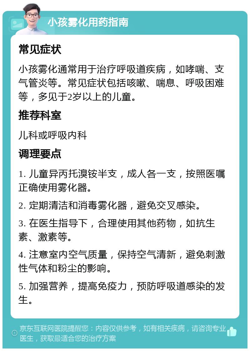 小孩雾化用药指南 常见症状 小孩雾化通常用于治疗呼吸道疾病，如哮喘、支气管炎等。常见症状包括咳嗽、喘息、呼吸困难等，多见于2岁以上的儿童。 推荐科室 儿科或呼吸内科 调理要点 1. 儿童异丙托溴铵半支，成人各一支，按照医嘱正确使用雾化器。 2. 定期清洁和消毒雾化器，避免交叉感染。 3. 在医生指导下，合理使用其他药物，如抗生素、激素等。 4. 注意室内空气质量，保持空气清新，避免刺激性气体和粉尘的影响。 5. 加强营养，提高免疫力，预防呼吸道感染的发生。