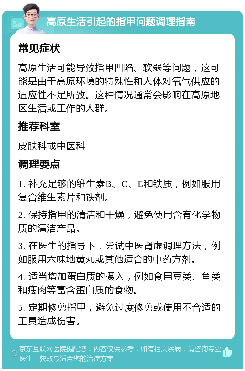 高原生活引起的指甲问题调理指南 常见症状 高原生活可能导致指甲凹陷、软弱等问题，这可能是由于高原环境的特殊性和人体对氧气供应的适应性不足所致。这种情况通常会影响在高原地区生活或工作的人群。 推荐科室 皮肤科或中医科 调理要点 1. 补充足够的维生素B、C、E和铁质，例如服用复合维生素片和铁剂。 2. 保持指甲的清洁和干燥，避免使用含有化学物质的清洁产品。 3. 在医生的指导下，尝试中医肾虚调理方法，例如服用六味地黄丸或其他适合的中药方剂。 4. 适当增加蛋白质的摄入，例如食用豆类、鱼类和瘦肉等富含蛋白质的食物。 5. 定期修剪指甲，避免过度修剪或使用不合适的工具造成伤害。