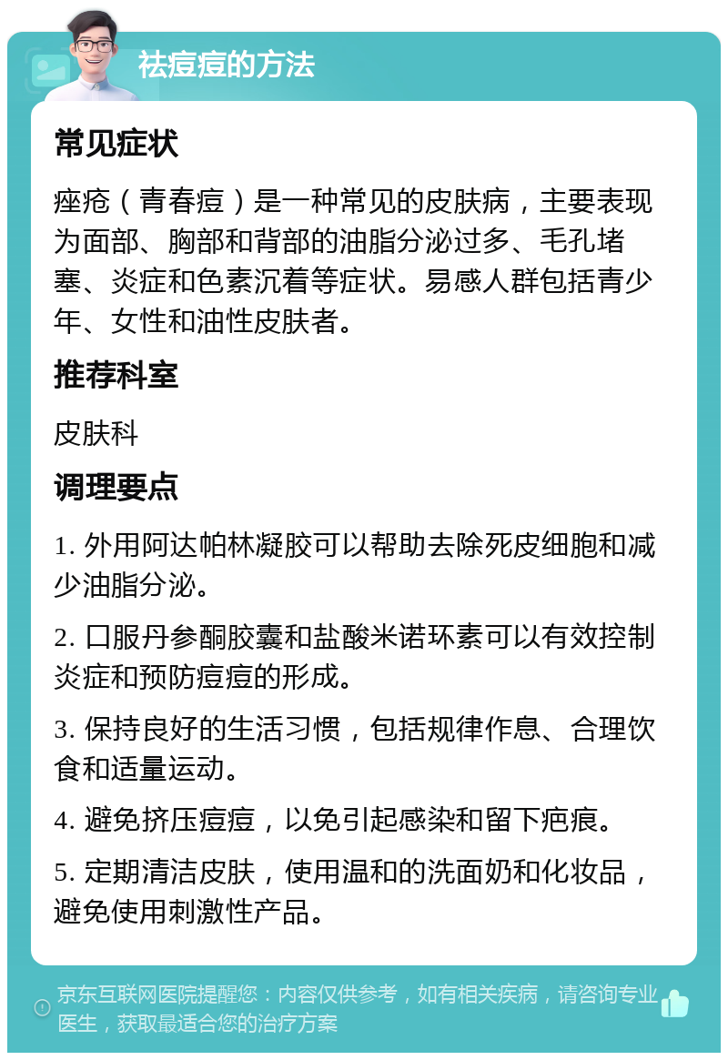 祛痘痘的方法 常见症状 痤疮（青春痘）是一种常见的皮肤病，主要表现为面部、胸部和背部的油脂分泌过多、毛孔堵塞、炎症和色素沉着等症状。易感人群包括青少年、女性和油性皮肤者。 推荐科室 皮肤科 调理要点 1. 外用阿达帕林凝胶可以帮助去除死皮细胞和减少油脂分泌。 2. 口服丹参酮胶囊和盐酸米诺环素可以有效控制炎症和预防痘痘的形成。 3. 保持良好的生活习惯，包括规律作息、合理饮食和适量运动。 4. 避免挤压痘痘，以免引起感染和留下疤痕。 5. 定期清洁皮肤，使用温和的洗面奶和化妆品，避免使用刺激性产品。