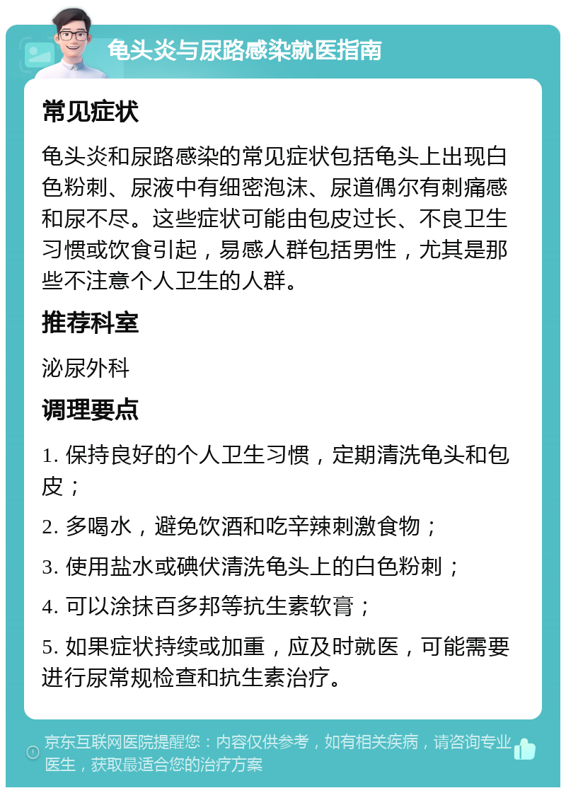 龟头炎与尿路感染就医指南 常见症状 龟头炎和尿路感染的常见症状包括龟头上出现白色粉刺、尿液中有细密泡沫、尿道偶尔有刺痛感和尿不尽。这些症状可能由包皮过长、不良卫生习惯或饮食引起，易感人群包括男性，尤其是那些不注意个人卫生的人群。 推荐科室 泌尿外科 调理要点 1. 保持良好的个人卫生习惯，定期清洗龟头和包皮； 2. 多喝水，避免饮酒和吃辛辣刺激食物； 3. 使用盐水或碘伏清洗龟头上的白色粉刺； 4. 可以涂抹百多邦等抗生素软膏； 5. 如果症状持续或加重，应及时就医，可能需要进行尿常规检查和抗生素治疗。