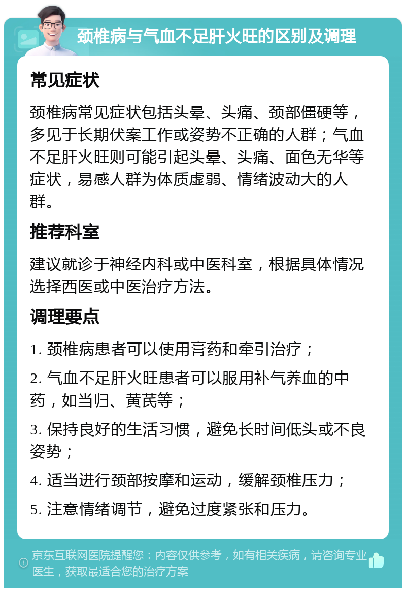 颈椎病与气血不足肝火旺的区别及调理 常见症状 颈椎病常见症状包括头晕、头痛、颈部僵硬等，多见于长期伏案工作或姿势不正确的人群；气血不足肝火旺则可能引起头晕、头痛、面色无华等症状，易感人群为体质虚弱、情绪波动大的人群。 推荐科室 建议就诊于神经内科或中医科室，根据具体情况选择西医或中医治疗方法。 调理要点 1. 颈椎病患者可以使用膏药和牵引治疗； 2. 气血不足肝火旺患者可以服用补气养血的中药，如当归、黄芪等； 3. 保持良好的生活习惯，避免长时间低头或不良姿势； 4. 适当进行颈部按摩和运动，缓解颈椎压力； 5. 注意情绪调节，避免过度紧张和压力。