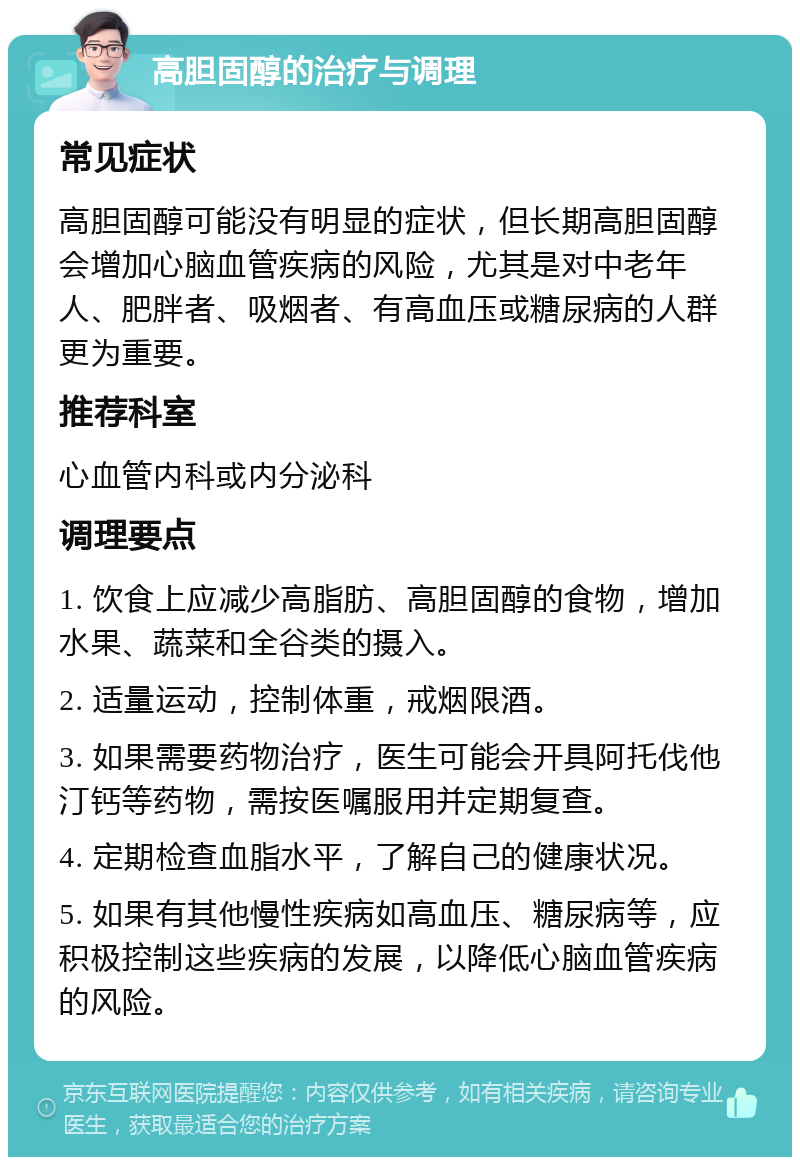 高胆固醇的治疗与调理 常见症状 高胆固醇可能没有明显的症状，但长期高胆固醇会增加心脑血管疾病的风险，尤其是对中老年人、肥胖者、吸烟者、有高血压或糖尿病的人群更为重要。 推荐科室 心血管内科或内分泌科 调理要点 1. 饮食上应减少高脂肪、高胆固醇的食物，增加水果、蔬菜和全谷类的摄入。 2. 适量运动，控制体重，戒烟限酒。 3. 如果需要药物治疗，医生可能会开具阿托伐他汀钙等药物，需按医嘱服用并定期复查。 4. 定期检查血脂水平，了解自己的健康状况。 5. 如果有其他慢性疾病如高血压、糖尿病等，应积极控制这些疾病的发展，以降低心脑血管疾病的风险。