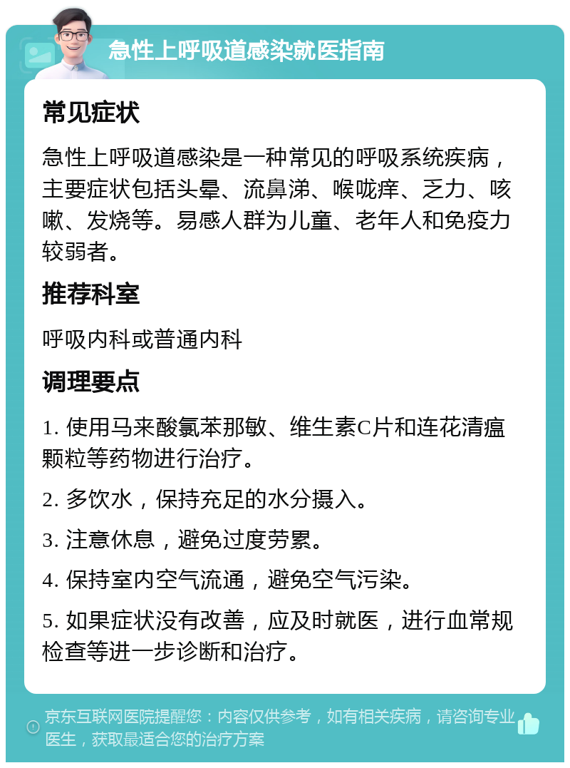 急性上呼吸道感染就医指南 常见症状 急性上呼吸道感染是一种常见的呼吸系统疾病，主要症状包括头晕、流鼻涕、喉咙痒、乏力、咳嗽、发烧等。易感人群为儿童、老年人和免疫力较弱者。 推荐科室 呼吸内科或普通内科 调理要点 1. 使用马来酸氯苯那敏、维生素C片和连花清瘟颗粒等药物进行治疗。 2. 多饮水，保持充足的水分摄入。 3. 注意休息，避免过度劳累。 4. 保持室内空气流通，避免空气污染。 5. 如果症状没有改善，应及时就医，进行血常规检查等进一步诊断和治疗。