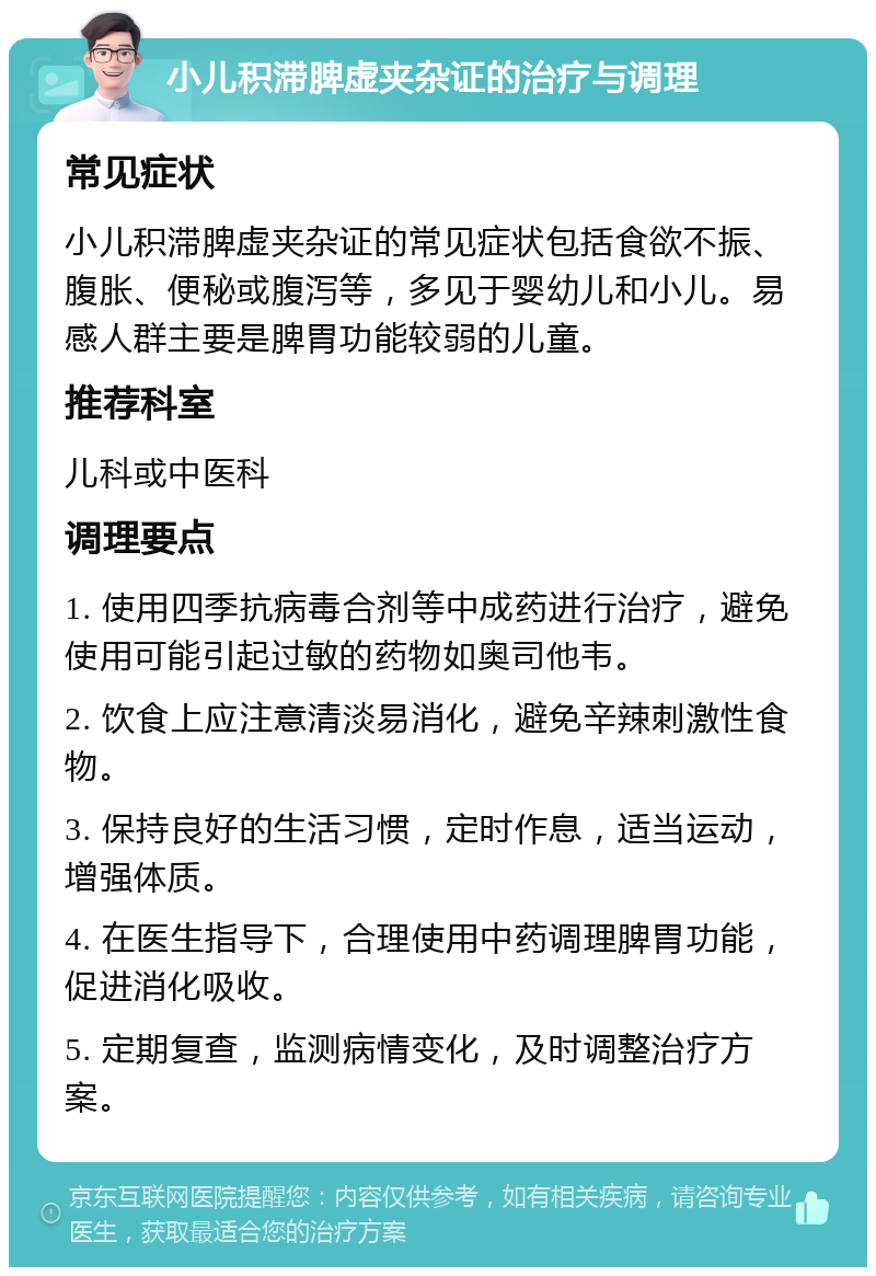 小儿积滞脾虚夹杂证的治疗与调理 常见症状 小儿积滞脾虚夹杂证的常见症状包括食欲不振、腹胀、便秘或腹泻等，多见于婴幼儿和小儿。易感人群主要是脾胃功能较弱的儿童。 推荐科室 儿科或中医科 调理要点 1. 使用四季抗病毒合剂等中成药进行治疗，避免使用可能引起过敏的药物如奥司他韦。 2. 饮食上应注意清淡易消化，避免辛辣刺激性食物。 3. 保持良好的生活习惯，定时作息，适当运动，增强体质。 4. 在医生指导下，合理使用中药调理脾胃功能，促进消化吸收。 5. 定期复查，监测病情变化，及时调整治疗方案。