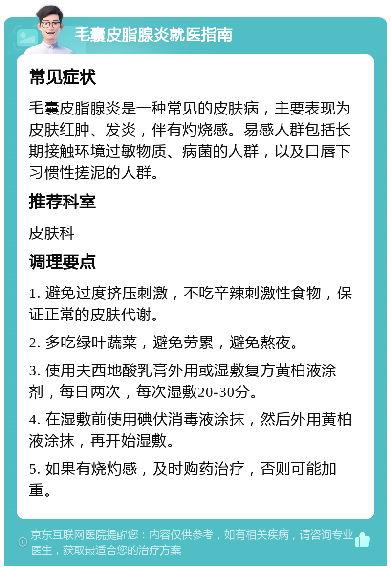 毛囊皮脂腺炎就医指南 常见症状 毛囊皮脂腺炎是一种常见的皮肤病，主要表现为皮肤红肿、发炎，伴有灼烧感。易感人群包括长期接触环境过敏物质、病菌的人群，以及口唇下习惯性搓泥的人群。 推荐科室 皮肤科 调理要点 1. 避免过度挤压刺激，不吃辛辣刺激性食物，保证正常的皮肤代谢。 2. 多吃绿叶蔬菜，避免劳累，避免熬夜。 3. 使用夫西地酸乳膏外用或湿敷复方黄柏液涂剂，每日两次，每次湿敷20-30分。 4. 在湿敷前使用碘伏消毒液涂抹，然后外用黄柏液涂抹，再开始湿敷。 5. 如果有烧灼感，及时购药治疗，否则可能加重。