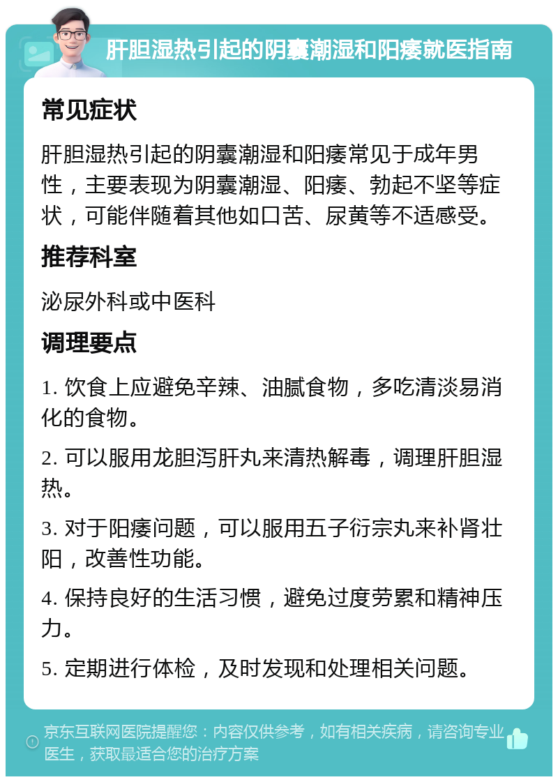 肝胆湿热引起的阴囊潮湿和阳痿就医指南 常见症状 肝胆湿热引起的阴囊潮湿和阳痿常见于成年男性，主要表现为阴囊潮湿、阳痿、勃起不坚等症状，可能伴随着其他如口苦、尿黄等不适感受。 推荐科室 泌尿外科或中医科 调理要点 1. 饮食上应避免辛辣、油腻食物，多吃清淡易消化的食物。 2. 可以服用龙胆泻肝丸来清热解毒，调理肝胆湿热。 3. 对于阳痿问题，可以服用五子衍宗丸来补肾壮阳，改善性功能。 4. 保持良好的生活习惯，避免过度劳累和精神压力。 5. 定期进行体检，及时发现和处理相关问题。