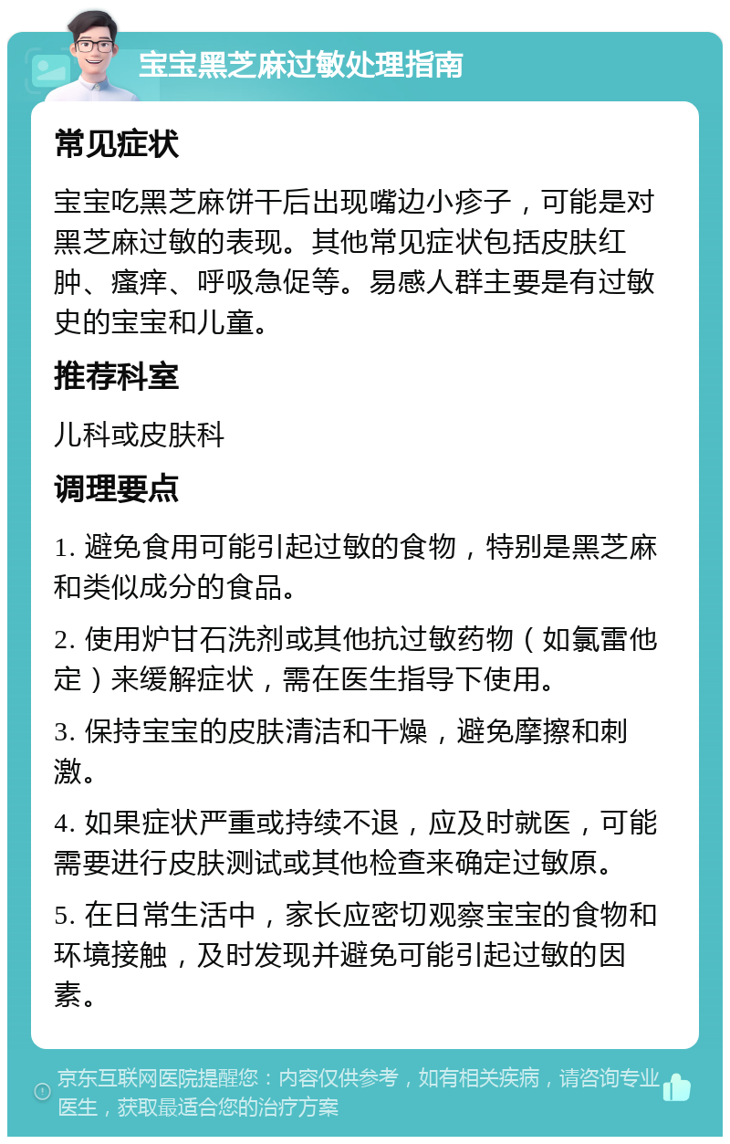 宝宝黑芝麻过敏处理指南 常见症状 宝宝吃黑芝麻饼干后出现嘴边小疹子，可能是对黑芝麻过敏的表现。其他常见症状包括皮肤红肿、瘙痒、呼吸急促等。易感人群主要是有过敏史的宝宝和儿童。 推荐科室 儿科或皮肤科 调理要点 1. 避免食用可能引起过敏的食物，特别是黑芝麻和类似成分的食品。 2. 使用炉甘石洗剂或其他抗过敏药物（如氯雷他定）来缓解症状，需在医生指导下使用。 3. 保持宝宝的皮肤清洁和干燥，避免摩擦和刺激。 4. 如果症状严重或持续不退，应及时就医，可能需要进行皮肤测试或其他检查来确定过敏原。 5. 在日常生活中，家长应密切观察宝宝的食物和环境接触，及时发现并避免可能引起过敏的因素。