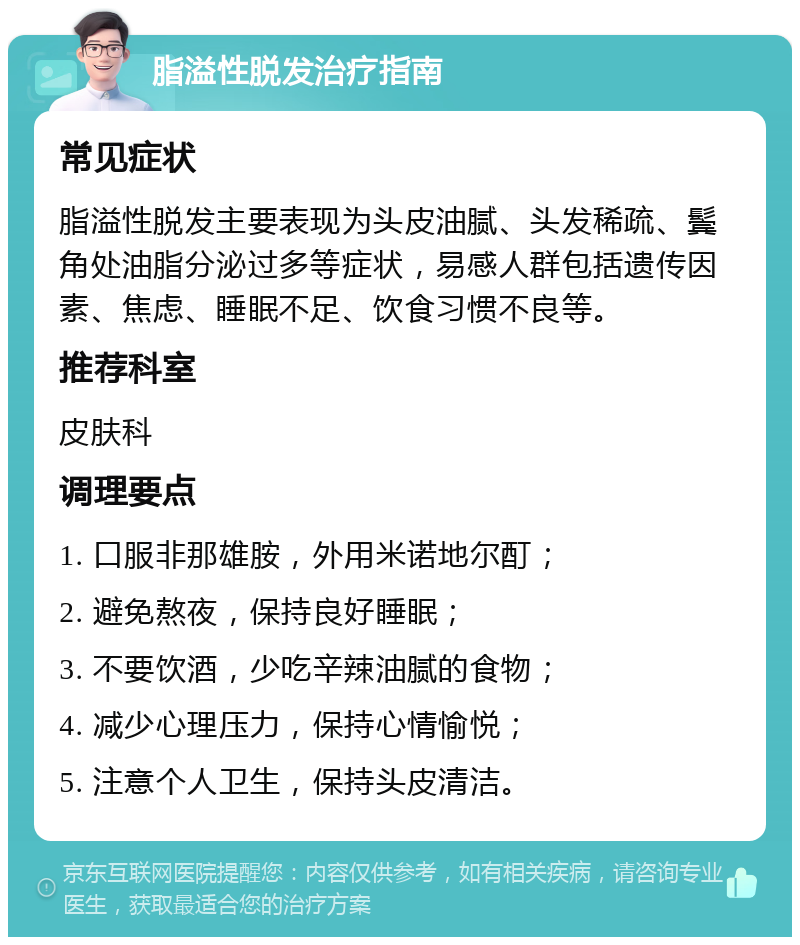 脂溢性脱发治疗指南 常见症状 脂溢性脱发主要表现为头皮油腻、头发稀疏、鬓角处油脂分泌过多等症状，易感人群包括遗传因素、焦虑、睡眠不足、饮食习惯不良等。 推荐科室 皮肤科 调理要点 1. 口服非那雄胺，外用米诺地尔酊； 2. 避免熬夜，保持良好睡眠； 3. 不要饮酒，少吃辛辣油腻的食物； 4. 减少心理压力，保持心情愉悦； 5. 注意个人卫生，保持头皮清洁。