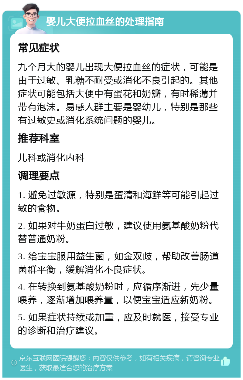 婴儿大便拉血丝的处理指南 常见症状 九个月大的婴儿出现大便拉血丝的症状，可能是由于过敏、乳糖不耐受或消化不良引起的。其他症状可能包括大便中有蛋花和奶瓣，有时稀薄并带有泡沫。易感人群主要是婴幼儿，特别是那些有过敏史或消化系统问题的婴儿。 推荐科室 儿科或消化内科 调理要点 1. 避免过敏源，特别是蛋清和海鲜等可能引起过敏的食物。 2. 如果对牛奶蛋白过敏，建议使用氨基酸奶粉代替普通奶粉。 3. 给宝宝服用益生菌，如金双歧，帮助改善肠道菌群平衡，缓解消化不良症状。 4. 在转换到氨基酸奶粉时，应循序渐进，先少量喂养，逐渐增加喂养量，以便宝宝适应新奶粉。 5. 如果症状持续或加重，应及时就医，接受专业的诊断和治疗建议。