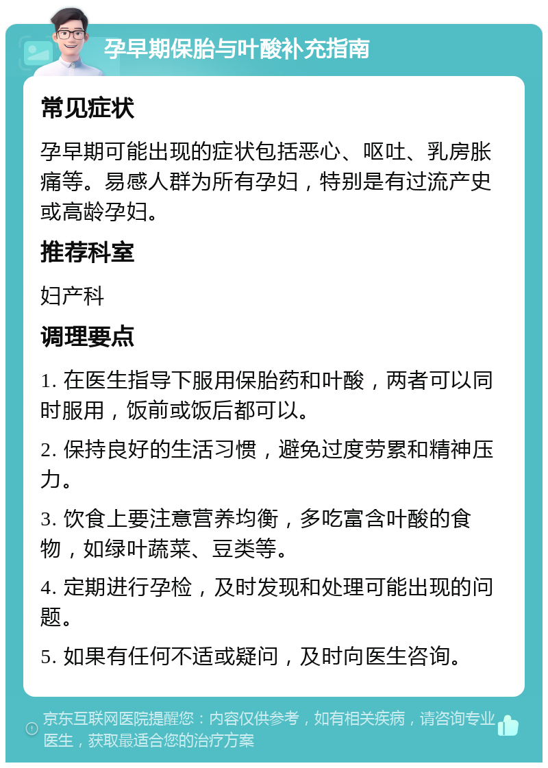 孕早期保胎与叶酸补充指南 常见症状 孕早期可能出现的症状包括恶心、呕吐、乳房胀痛等。易感人群为所有孕妇，特别是有过流产史或高龄孕妇。 推荐科室 妇产科 调理要点 1. 在医生指导下服用保胎药和叶酸，两者可以同时服用，饭前或饭后都可以。 2. 保持良好的生活习惯，避免过度劳累和精神压力。 3. 饮食上要注意营养均衡，多吃富含叶酸的食物，如绿叶蔬菜、豆类等。 4. 定期进行孕检，及时发现和处理可能出现的问题。 5. 如果有任何不适或疑问，及时向医生咨询。