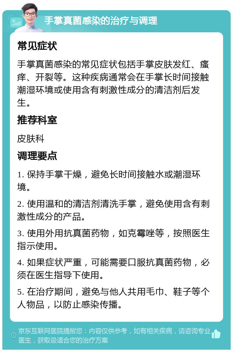 手掌真菌感染的治疗与调理 常见症状 手掌真菌感染的常见症状包括手掌皮肤发红、瘙痒、开裂等。这种疾病通常会在手掌长时间接触潮湿环境或使用含有刺激性成分的清洁剂后发生。 推荐科室 皮肤科 调理要点 1. 保持手掌干燥，避免长时间接触水或潮湿环境。 2. 使用温和的清洁剂清洗手掌，避免使用含有刺激性成分的产品。 3. 使用外用抗真菌药物，如克霉唑等，按照医生指示使用。 4. 如果症状严重，可能需要口服抗真菌药物，必须在医生指导下使用。 5. 在治疗期间，避免与他人共用毛巾、鞋子等个人物品，以防止感染传播。