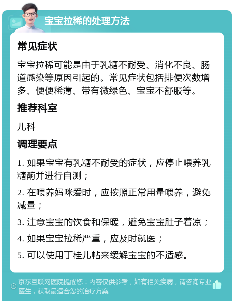 宝宝拉稀的处理方法 常见症状 宝宝拉稀可能是由于乳糖不耐受、消化不良、肠道感染等原因引起的。常见症状包括排便次数增多、便便稀薄、带有微绿色、宝宝不舒服等。 推荐科室 儿科 调理要点 1. 如果宝宝有乳糖不耐受的症状，应停止喂养乳糖酶并进行自测； 2. 在喂养妈咪爱时，应按照正常用量喂养，避免减量； 3. 注意宝宝的饮食和保暖，避免宝宝肚子着凉； 4. 如果宝宝拉稀严重，应及时就医； 5. 可以使用丁桂儿帖来缓解宝宝的不适感。