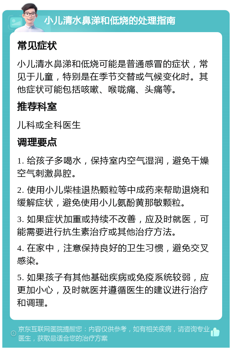 小儿清水鼻涕和低烧的处理指南 常见症状 小儿清水鼻涕和低烧可能是普通感冒的症状，常见于儿童，特别是在季节交替或气候变化时。其他症状可能包括咳嗽、喉咙痛、头痛等。 推荐科室 儿科或全科医生 调理要点 1. 给孩子多喝水，保持室内空气湿润，避免干燥空气刺激鼻腔。 2. 使用小儿柴桂退热颗粒等中成药来帮助退烧和缓解症状，避免使用小儿氨酚黄那敏颗粒。 3. 如果症状加重或持续不改善，应及时就医，可能需要进行抗生素治疗或其他治疗方法。 4. 在家中，注意保持良好的卫生习惯，避免交叉感染。 5. 如果孩子有其他基础疾病或免疫系统较弱，应更加小心，及时就医并遵循医生的建议进行治疗和调理。