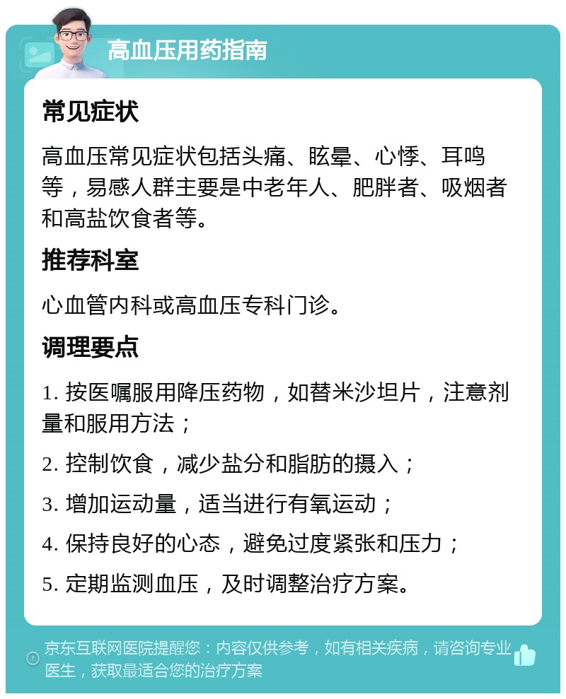 高血压用药指南 常见症状 高血压常见症状包括头痛、眩晕、心悸、耳鸣等，易感人群主要是中老年人、肥胖者、吸烟者和高盐饮食者等。 推荐科室 心血管内科或高血压专科门诊。 调理要点 1. 按医嘱服用降压药物，如替米沙坦片，注意剂量和服用方法； 2. 控制饮食，减少盐分和脂肪的摄入； 3. 增加运动量，适当进行有氧运动； 4. 保持良好的心态，避免过度紧张和压力； 5. 定期监测血压，及时调整治疗方案。