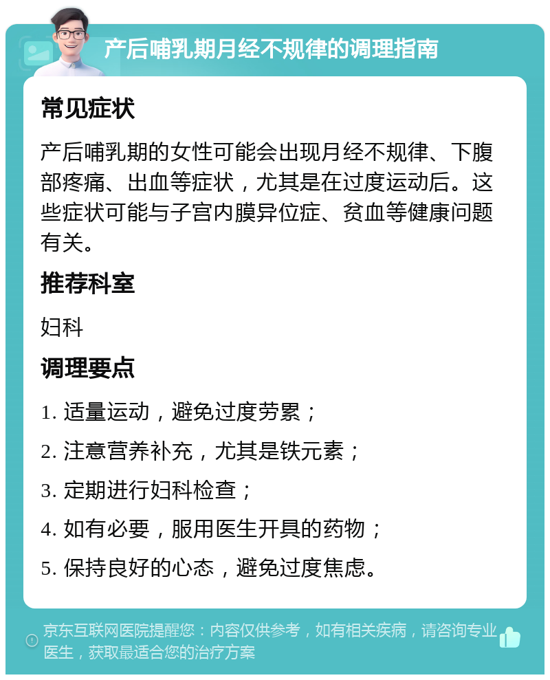 产后哺乳期月经不规律的调理指南 常见症状 产后哺乳期的女性可能会出现月经不规律、下腹部疼痛、出血等症状，尤其是在过度运动后。这些症状可能与子宫内膜异位症、贫血等健康问题有关。 推荐科室 妇科 调理要点 1. 适量运动，避免过度劳累； 2. 注意营养补充，尤其是铁元素； 3. 定期进行妇科检查； 4. 如有必要，服用医生开具的药物； 5. 保持良好的心态，避免过度焦虑。