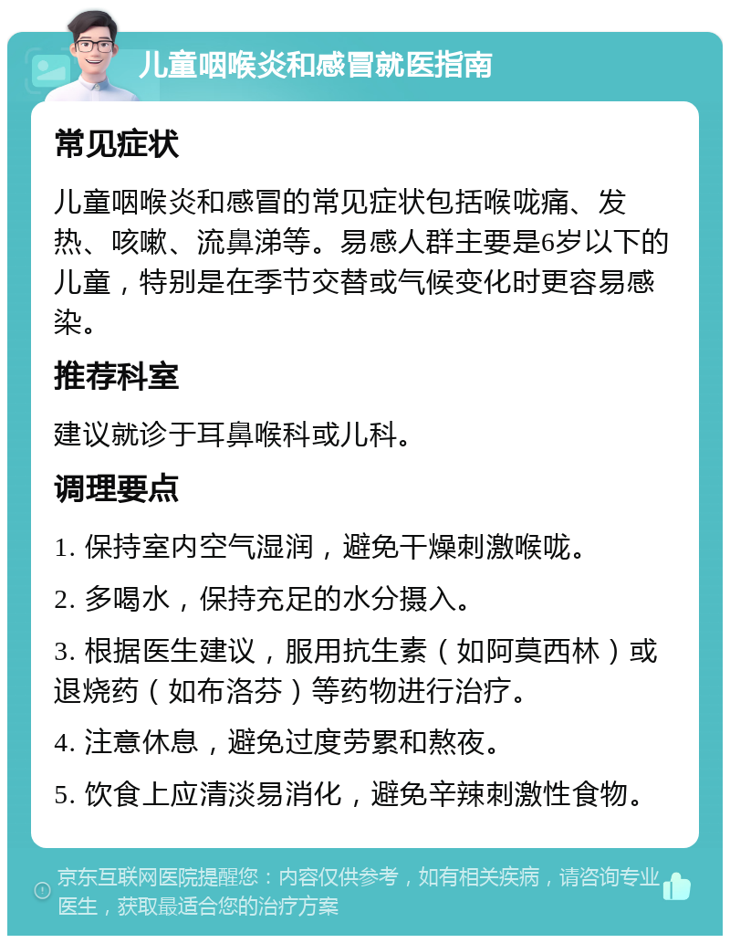 儿童咽喉炎和感冒就医指南 常见症状 儿童咽喉炎和感冒的常见症状包括喉咙痛、发热、咳嗽、流鼻涕等。易感人群主要是6岁以下的儿童，特别是在季节交替或气候变化时更容易感染。 推荐科室 建议就诊于耳鼻喉科或儿科。 调理要点 1. 保持室内空气湿润，避免干燥刺激喉咙。 2. 多喝水，保持充足的水分摄入。 3. 根据医生建议，服用抗生素（如阿莫西林）或退烧药（如布洛芬）等药物进行治疗。 4. 注意休息，避免过度劳累和熬夜。 5. 饮食上应清淡易消化，避免辛辣刺激性食物。