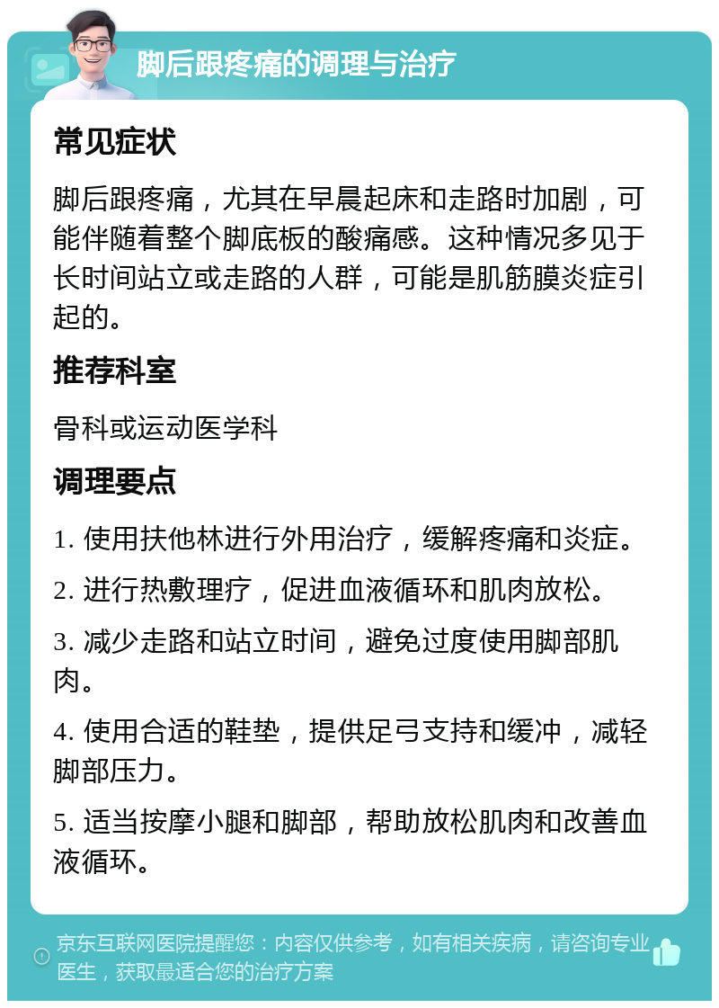 脚后跟疼痛的调理与治疗 常见症状 脚后跟疼痛，尤其在早晨起床和走路时加剧，可能伴随着整个脚底板的酸痛感。这种情况多见于长时间站立或走路的人群，可能是肌筋膜炎症引起的。 推荐科室 骨科或运动医学科 调理要点 1. 使用扶他林进行外用治疗，缓解疼痛和炎症。 2. 进行热敷理疗，促进血液循环和肌肉放松。 3. 减少走路和站立时间，避免过度使用脚部肌肉。 4. 使用合适的鞋垫，提供足弓支持和缓冲，减轻脚部压力。 5. 适当按摩小腿和脚部，帮助放松肌肉和改善血液循环。