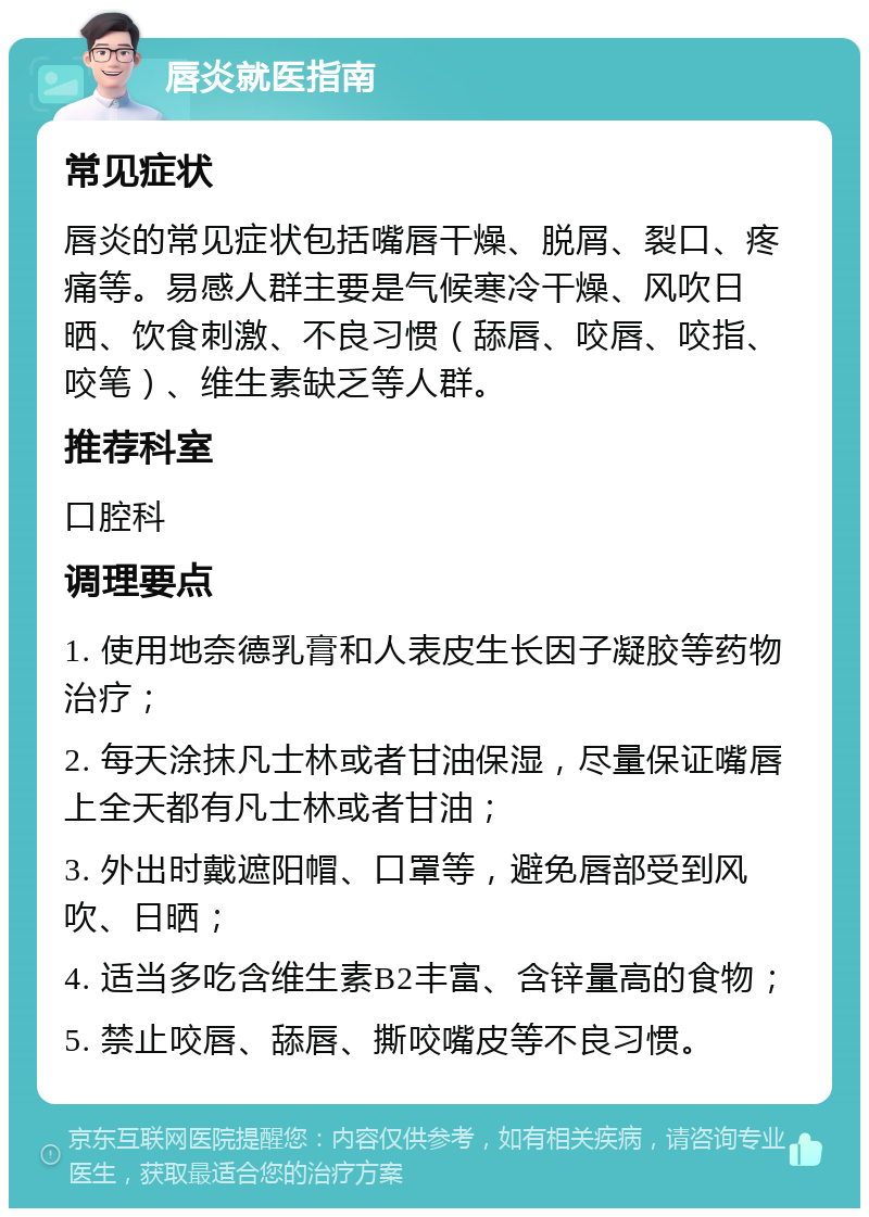 唇炎就医指南 常见症状 唇炎的常见症状包括嘴唇干燥、脱屑、裂口、疼痛等。易感人群主要是气候寒冷干燥、风吹日晒、饮食刺激、不良习惯（舔唇、咬唇、咬指、咬笔）、维生素缺乏等人群。 推荐科室 口腔科 调理要点 1. 使用地奈德乳膏和人表皮生长因子凝胶等药物治疗； 2. 每天涂抹凡士林或者甘油保湿，尽量保证嘴唇上全天都有凡士林或者甘油； 3. 外出时戴遮阳帽、口罩等，避免唇部受到风吹、日晒； 4. 适当多吃含维生素B2丰富、含锌量高的食物； 5. 禁止咬唇、舔唇、撕咬嘴皮等不良习惯。