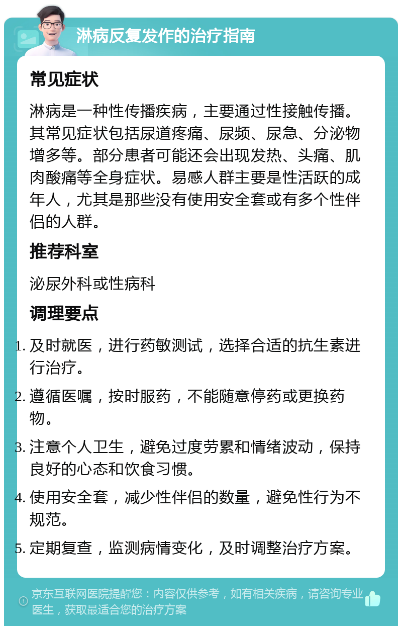 淋病反复发作的治疗指南 常见症状 淋病是一种性传播疾病，主要通过性接触传播。其常见症状包括尿道疼痛、尿频、尿急、分泌物增多等。部分患者可能还会出现发热、头痛、肌肉酸痛等全身症状。易感人群主要是性活跃的成年人，尤其是那些没有使用安全套或有多个性伴侣的人群。 推荐科室 泌尿外科或性病科 调理要点 及时就医，进行药敏测试，选择合适的抗生素进行治疗。 遵循医嘱，按时服药，不能随意停药或更换药物。 注意个人卫生，避免过度劳累和情绪波动，保持良好的心态和饮食习惯。 使用安全套，减少性伴侣的数量，避免性行为不规范。 定期复查，监测病情变化，及时调整治疗方案。