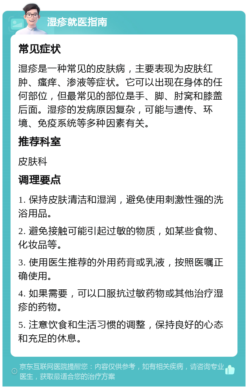 湿疹就医指南 常见症状 湿疹是一种常见的皮肤病，主要表现为皮肤红肿、瘙痒、渗液等症状。它可以出现在身体的任何部位，但最常见的部位是手、脚、肘窝和膝盖后面。湿疹的发病原因复杂，可能与遗传、环境、免疫系统等多种因素有关。 推荐科室 皮肤科 调理要点 1. 保持皮肤清洁和湿润，避免使用刺激性强的洗浴用品。 2. 避免接触可能引起过敏的物质，如某些食物、化妆品等。 3. 使用医生推荐的外用药膏或乳液，按照医嘱正确使用。 4. 如果需要，可以口服抗过敏药物或其他治疗湿疹的药物。 5. 注意饮食和生活习惯的调整，保持良好的心态和充足的休息。