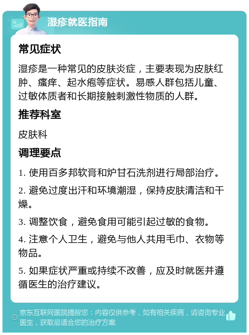 湿疹就医指南 常见症状 湿疹是一种常见的皮肤炎症，主要表现为皮肤红肿、瘙痒、起水疱等症状。易感人群包括儿童、过敏体质者和长期接触刺激性物质的人群。 推荐科室 皮肤科 调理要点 1. 使用百多邦软膏和炉甘石洗剂进行局部治疗。 2. 避免过度出汗和环境潮湿，保持皮肤清洁和干燥。 3. 调整饮食，避免食用可能引起过敏的食物。 4. 注意个人卫生，避免与他人共用毛巾、衣物等物品。 5. 如果症状严重或持续不改善，应及时就医并遵循医生的治疗建议。