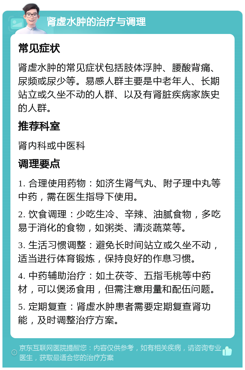 肾虚水肿的治疗与调理 常见症状 肾虚水肿的常见症状包括肢体浮肿、腰酸背痛、尿频或尿少等。易感人群主要是中老年人、长期站立或久坐不动的人群、以及有肾脏疾病家族史的人群。 推荐科室 肾内科或中医科 调理要点 1. 合理使用药物：如济生肾气丸、附子理中丸等中药，需在医生指导下使用。 2. 饮食调理：少吃生冷、辛辣、油腻食物，多吃易于消化的食物，如粥类、清淡蔬菜等。 3. 生活习惯调整：避免长时间站立或久坐不动，适当进行体育锻炼，保持良好的作息习惯。 4. 中药辅助治疗：如土茯苓、五指毛桃等中药材，可以煲汤食用，但需注意用量和配伍问题。 5. 定期复查：肾虚水肿患者需要定期复查肾功能，及时调整治疗方案。