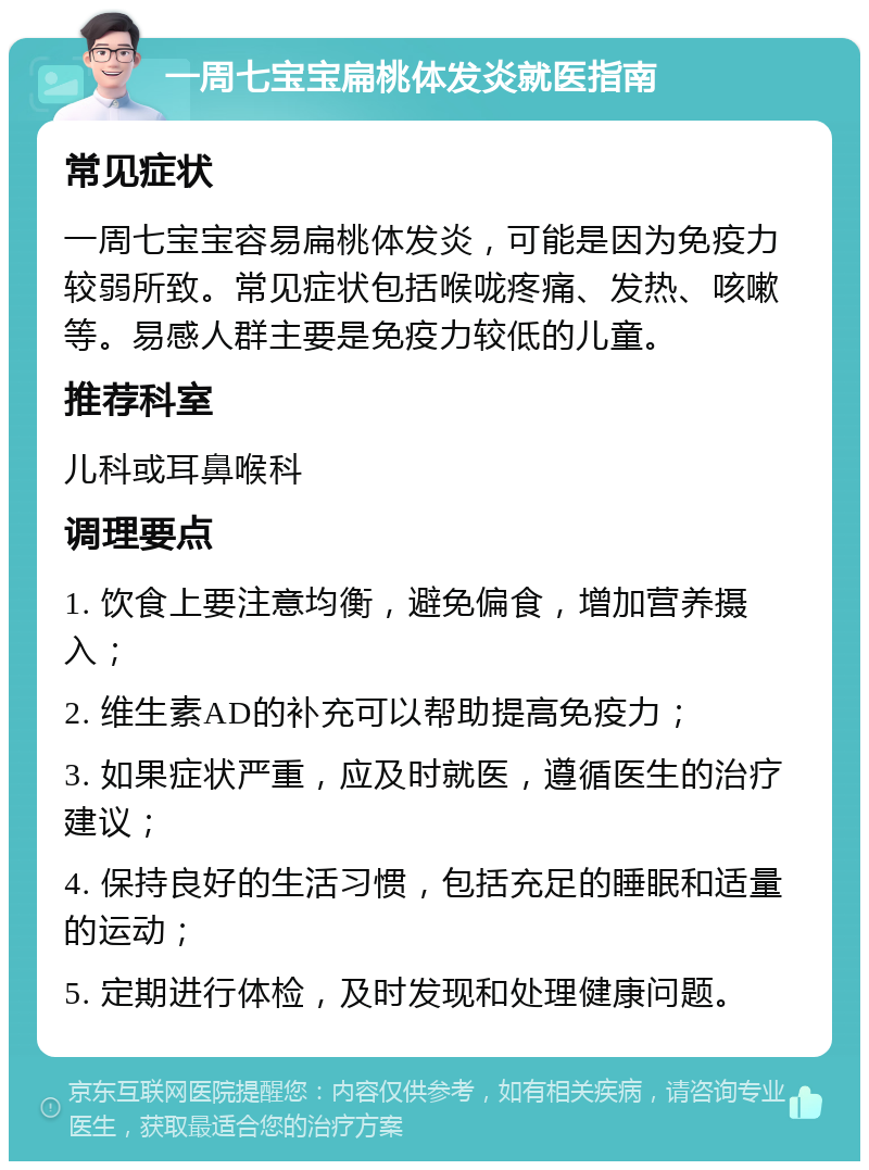 一周七宝宝扁桃体发炎就医指南 常见症状 一周七宝宝容易扁桃体发炎，可能是因为免疫力较弱所致。常见症状包括喉咙疼痛、发热、咳嗽等。易感人群主要是免疫力较低的儿童。 推荐科室 儿科或耳鼻喉科 调理要点 1. 饮食上要注意均衡，避免偏食，增加营养摄入； 2. 维生素AD的补充可以帮助提高免疫力； 3. 如果症状严重，应及时就医，遵循医生的治疗建议； 4. 保持良好的生活习惯，包括充足的睡眠和适量的运动； 5. 定期进行体检，及时发现和处理健康问题。