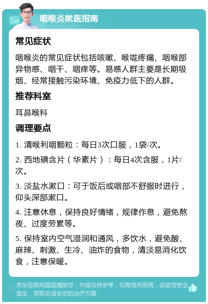 咽喉炎就医指南 常见症状 咽喉炎的常见症状包括咳嗽、喉咙疼痛、咽喉部异物感、咽干、咽痒等。易感人群主要是长期吸烟、经常接触污染环境、免疫力低下的人群。 推荐科室 耳鼻喉科 调理要点 1. 清喉利咽颗粒：每日3次口服，1袋/次。 2. 西地碘含片（华素片）：每日4次含服，1片/次。 3. 淡盐水漱口：可于饭后或咽部不舒服时进行，仰头深部漱口。 4. 注意休息，保持良好情绪，规律作息，避免熬夜、过度劳累等。 5. 保持室内空气湿润和通风，多饮水，避免酸、麻辣、刺激、生冷、油炸的食物，清淡易消化饮食，注意保暖。