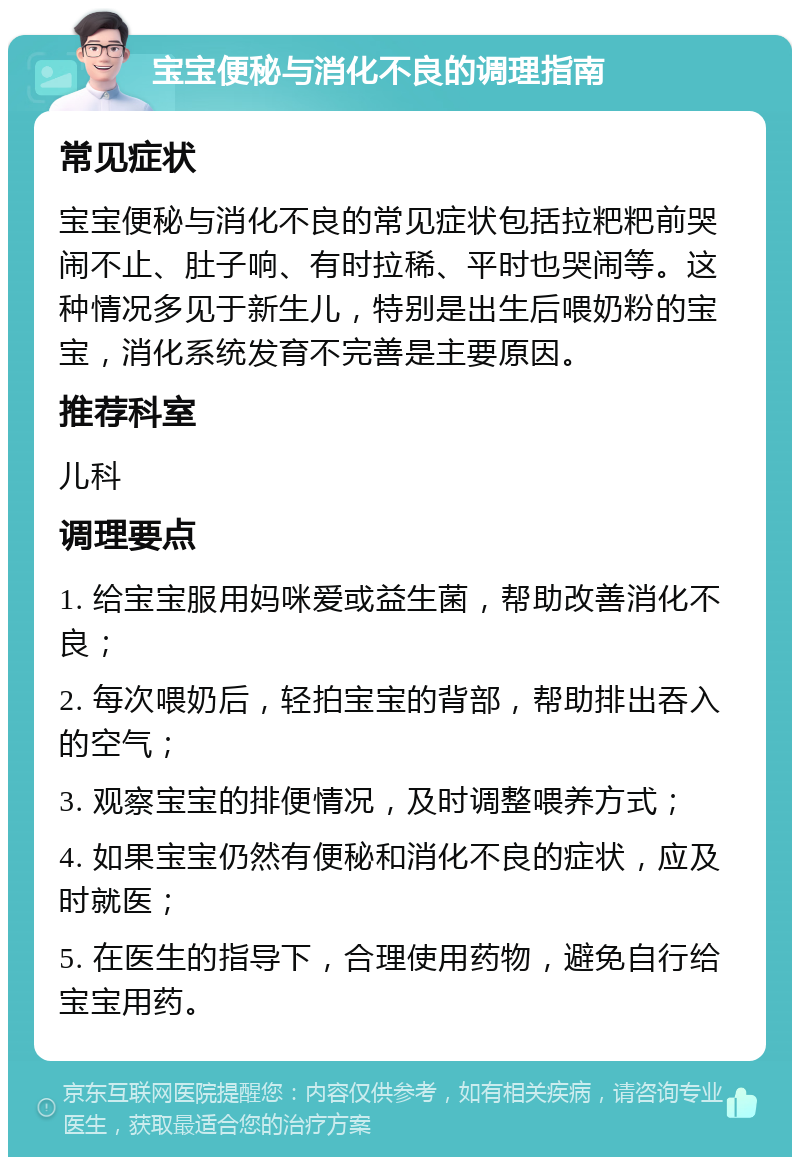 宝宝便秘与消化不良的调理指南 常见症状 宝宝便秘与消化不良的常见症状包括拉粑粑前哭闹不止、肚子响、有时拉稀、平时也哭闹等。这种情况多见于新生儿，特别是出生后喂奶粉的宝宝，消化系统发育不完善是主要原因。 推荐科室 儿科 调理要点 1. 给宝宝服用妈咪爱或益生菌，帮助改善消化不良； 2. 每次喂奶后，轻拍宝宝的背部，帮助排出吞入的空气； 3. 观察宝宝的排便情况，及时调整喂养方式； 4. 如果宝宝仍然有便秘和消化不良的症状，应及时就医； 5. 在医生的指导下，合理使用药物，避免自行给宝宝用药。