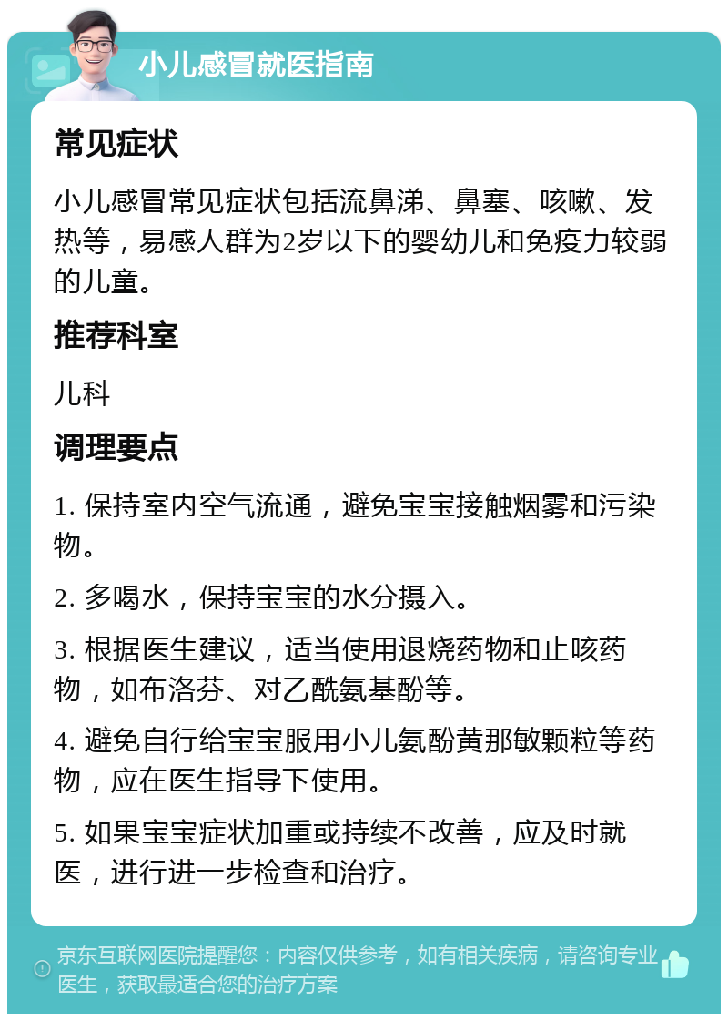 小儿感冒就医指南 常见症状 小儿感冒常见症状包括流鼻涕、鼻塞、咳嗽、发热等，易感人群为2岁以下的婴幼儿和免疫力较弱的儿童。 推荐科室 儿科 调理要点 1. 保持室内空气流通，避免宝宝接触烟雾和污染物。 2. 多喝水，保持宝宝的水分摄入。 3. 根据医生建议，适当使用退烧药物和止咳药物，如布洛芬、对乙酰氨基酚等。 4. 避免自行给宝宝服用小儿氨酚黄那敏颗粒等药物，应在医生指导下使用。 5. 如果宝宝症状加重或持续不改善，应及时就医，进行进一步检查和治疗。