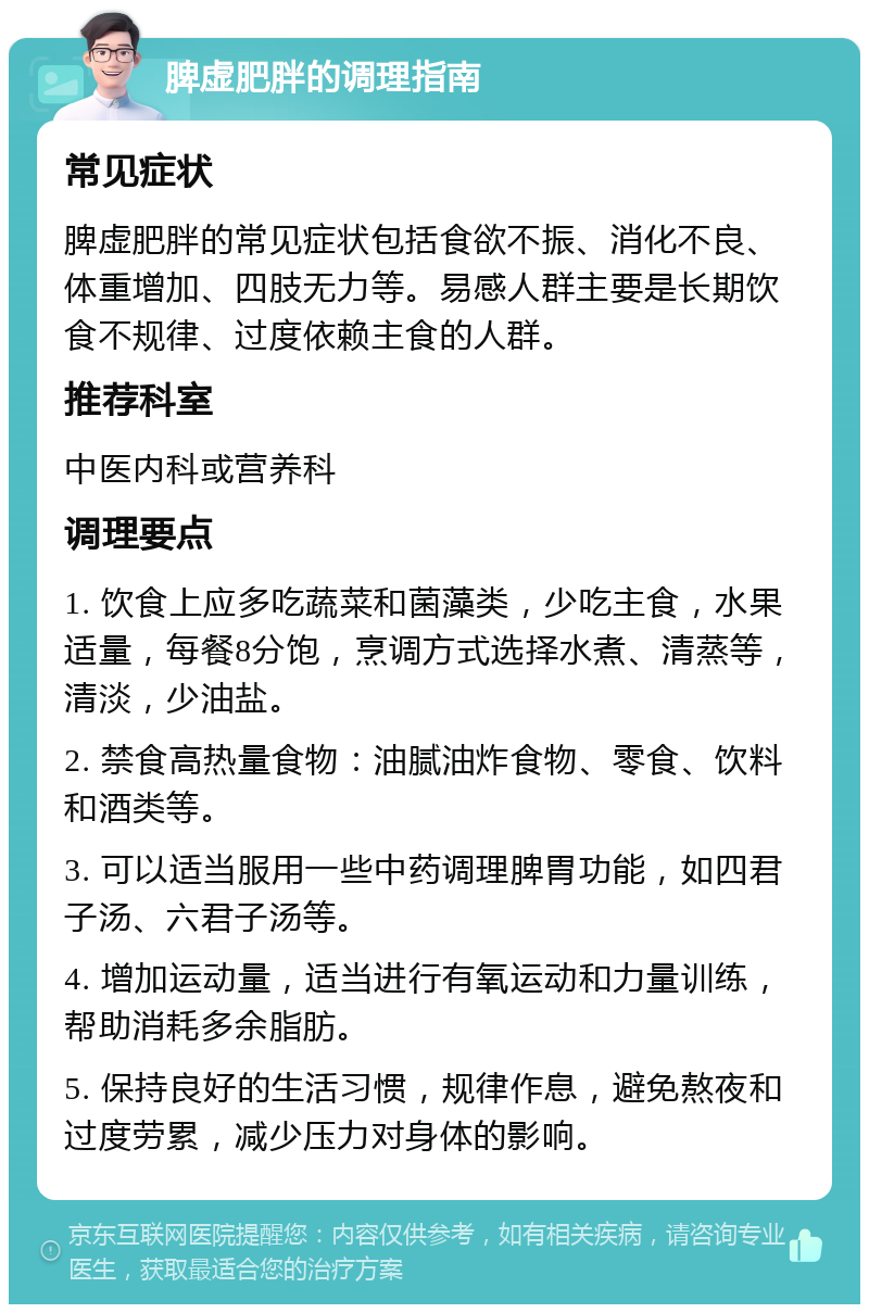 脾虚肥胖的调理指南 常见症状 脾虚肥胖的常见症状包括食欲不振、消化不良、体重增加、四肢无力等。易感人群主要是长期饮食不规律、过度依赖主食的人群。 推荐科室 中医内科或营养科 调理要点 1. 饮食上应多吃蔬菜和菌藻类，少吃主食，水果适量，每餐8分饱，烹调方式选择水煮、清蒸等，清淡，少油盐。 2. 禁食高热量食物：油腻油炸食物、零食、饮料和酒类等。 3. 可以适当服用一些中药调理脾胃功能，如四君子汤、六君子汤等。 4. 增加运动量，适当进行有氧运动和力量训练，帮助消耗多余脂肪。 5. 保持良好的生活习惯，规律作息，避免熬夜和过度劳累，减少压力对身体的影响。