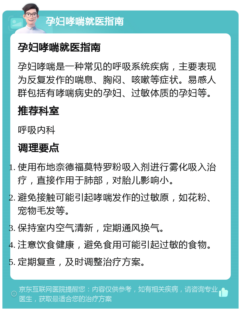 孕妇哮喘就医指南 孕妇哮喘就医指南 孕妇哮喘是一种常见的呼吸系统疾病，主要表现为反复发作的喘息、胸闷、咳嗽等症状。易感人群包括有哮喘病史的孕妇、过敏体质的孕妇等。 推荐科室 呼吸内科 调理要点 使用布地奈德福莫特罗粉吸入剂进行雾化吸入治疗，直接作用于肺部，对胎儿影响小。 避免接触可能引起哮喘发作的过敏原，如花粉、宠物毛发等。 保持室内空气清新，定期通风换气。 注意饮食健康，避免食用可能引起过敏的食物。 定期复查，及时调整治疗方案。