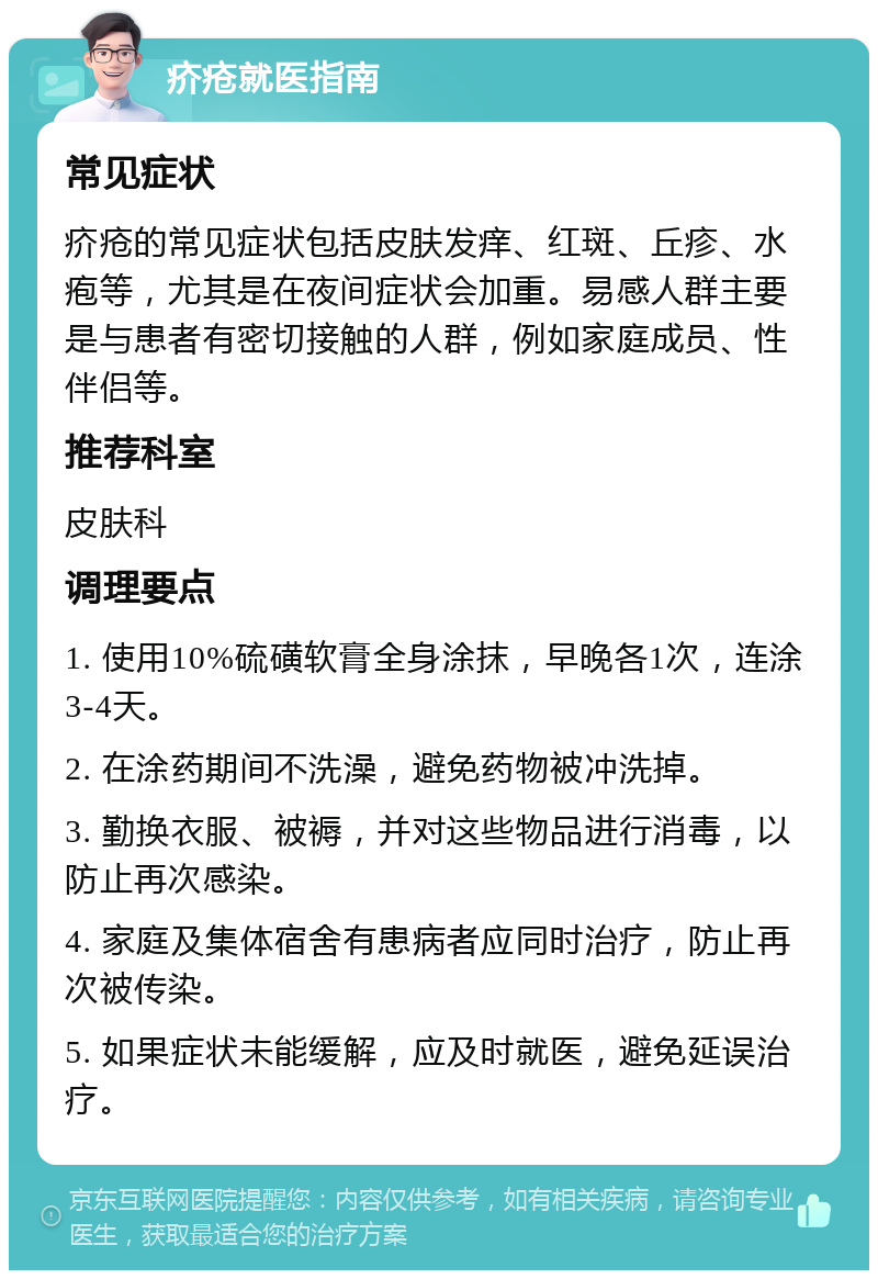 疥疮就医指南 常见症状 疥疮的常见症状包括皮肤发痒、红斑、丘疹、水疱等，尤其是在夜间症状会加重。易感人群主要是与患者有密切接触的人群，例如家庭成员、性伴侣等。 推荐科室 皮肤科 调理要点 1. 使用10%硫磺软膏全身涂抹，早晚各1次，连涂3-4天。 2. 在涂药期间不洗澡，避免药物被冲洗掉。 3. 勤换衣服、被褥，并对这些物品进行消毒，以防止再次感染。 4. 家庭及集体宿舍有患病者应同时治疗，防止再次被传染。 5. 如果症状未能缓解，应及时就医，避免延误治疗。