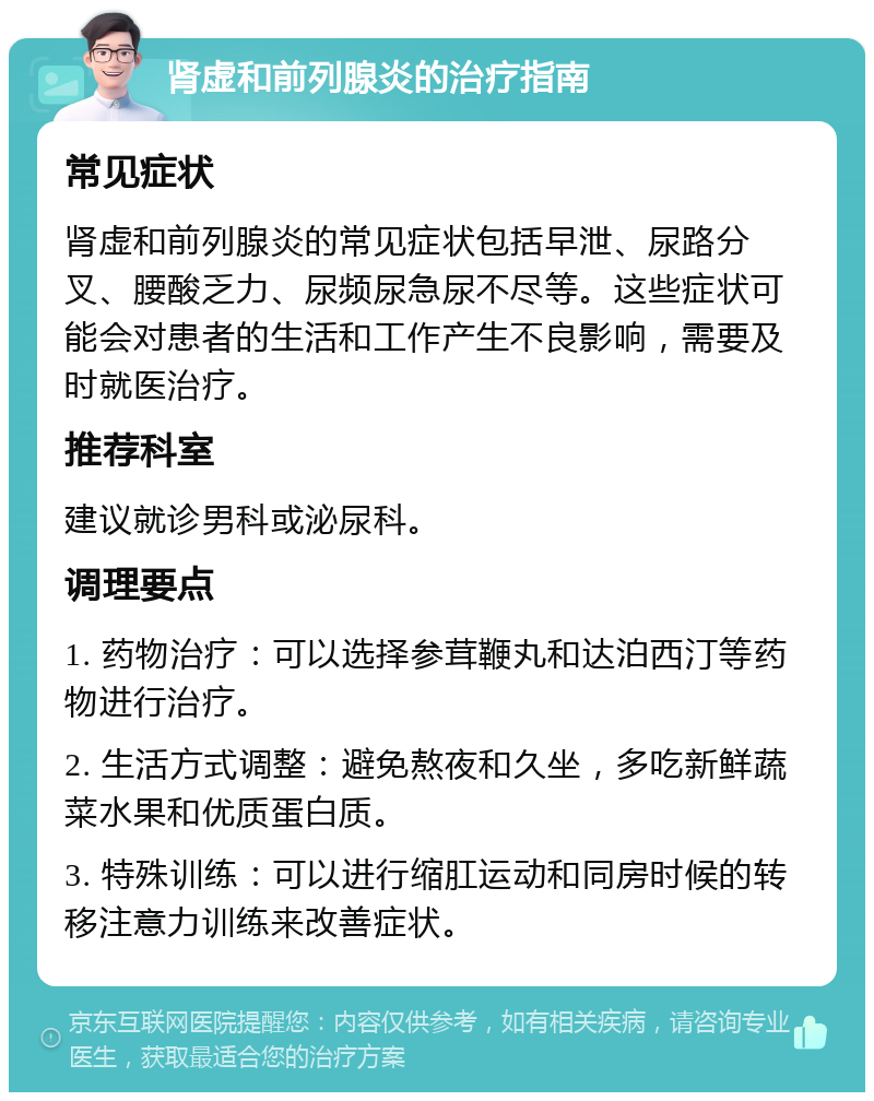 肾虚和前列腺炎的治疗指南 常见症状 肾虚和前列腺炎的常见症状包括早泄、尿路分叉、腰酸乏力、尿频尿急尿不尽等。这些症状可能会对患者的生活和工作产生不良影响，需要及时就医治疗。 推荐科室 建议就诊男科或泌尿科。 调理要点 1. 药物治疗：可以选择参茸鞭丸和达泊西汀等药物进行治疗。 2. 生活方式调整：避免熬夜和久坐，多吃新鲜蔬菜水果和优质蛋白质。 3. 特殊训练：可以进行缩肛运动和同房时候的转移注意力训练来改善症状。