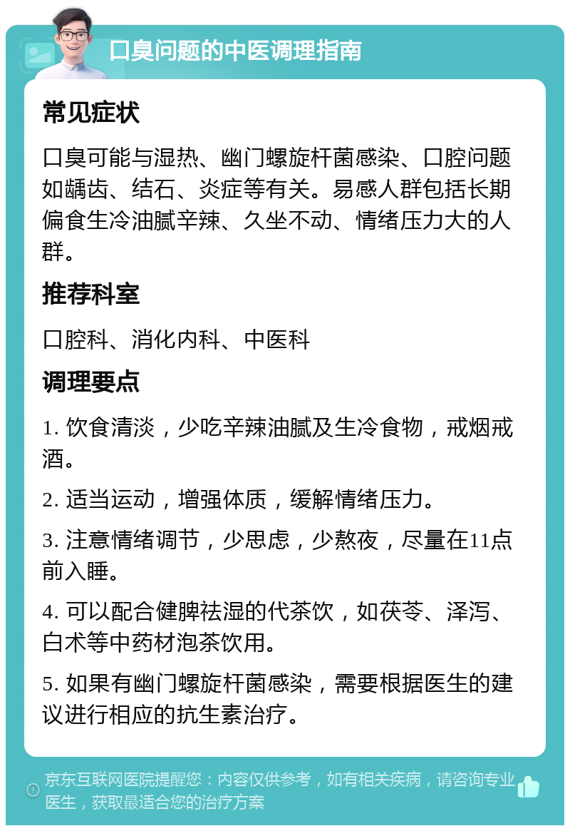 口臭问题的中医调理指南 常见症状 口臭可能与湿热、幽门螺旋杆菌感染、口腔问题如龋齿、结石、炎症等有关。易感人群包括长期偏食生冷油腻辛辣、久坐不动、情绪压力大的人群。 推荐科室 口腔科、消化内科、中医科 调理要点 1. 饮食清淡，少吃辛辣油腻及生冷食物，戒烟戒酒。 2. 适当运动，增强体质，缓解情绪压力。 3. 注意情绪调节，少思虑，少熬夜，尽量在11点前入睡。 4. 可以配合健脾祛湿的代茶饮，如茯苓、泽泻、白术等中药材泡茶饮用。 5. 如果有幽门螺旋杆菌感染，需要根据医生的建议进行相应的抗生素治疗。