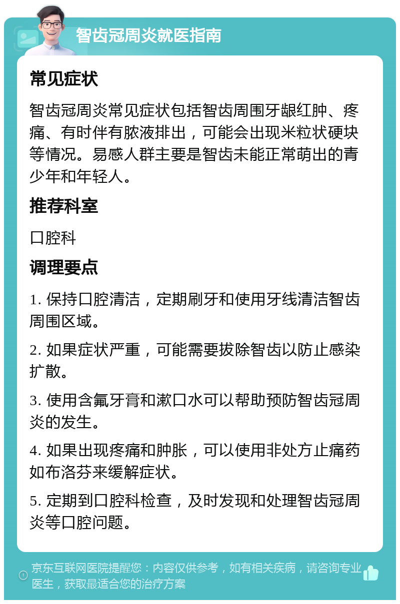 智齿冠周炎就医指南 常见症状 智齿冠周炎常见症状包括智齿周围牙龈红肿、疼痛、有时伴有脓液排出，可能会出现米粒状硬块等情况。易感人群主要是智齿未能正常萌出的青少年和年轻人。 推荐科室 口腔科 调理要点 1. 保持口腔清洁，定期刷牙和使用牙线清洁智齿周围区域。 2. 如果症状严重，可能需要拔除智齿以防止感染扩散。 3. 使用含氟牙膏和漱口水可以帮助预防智齿冠周炎的发生。 4. 如果出现疼痛和肿胀，可以使用非处方止痛药如布洛芬来缓解症状。 5. 定期到口腔科检查，及时发现和处理智齿冠周炎等口腔问题。