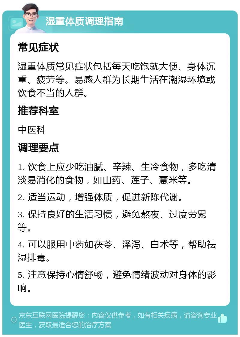 湿重体质调理指南 常见症状 湿重体质常见症状包括每天吃饱就大便、身体沉重、疲劳等。易感人群为长期生活在潮湿环境或饮食不当的人群。 推荐科室 中医科 调理要点 1. 饮食上应少吃油腻、辛辣、生冷食物，多吃清淡易消化的食物，如山药、莲子、薏米等。 2. 适当运动，增强体质，促进新陈代谢。 3. 保持良好的生活习惯，避免熬夜、过度劳累等。 4. 可以服用中药如茯苓、泽泻、白术等，帮助祛湿排毒。 5. 注意保持心情舒畅，避免情绪波动对身体的影响。