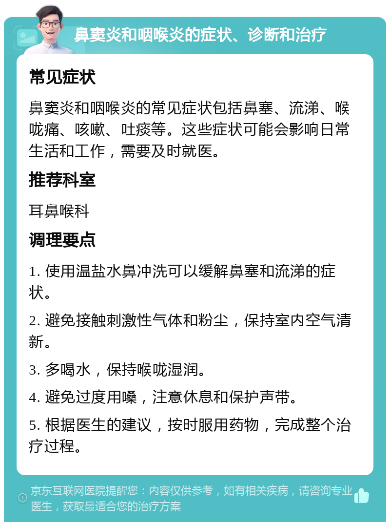 鼻窦炎和咽喉炎的症状、诊断和治疗 常见症状 鼻窦炎和咽喉炎的常见症状包括鼻塞、流涕、喉咙痛、咳嗽、吐痰等。这些症状可能会影响日常生活和工作，需要及时就医。 推荐科室 耳鼻喉科 调理要点 1. 使用温盐水鼻冲洗可以缓解鼻塞和流涕的症状。 2. 避免接触刺激性气体和粉尘，保持室内空气清新。 3. 多喝水，保持喉咙湿润。 4. 避免过度用嗓，注意休息和保护声带。 5. 根据医生的建议，按时服用药物，完成整个治疗过程。