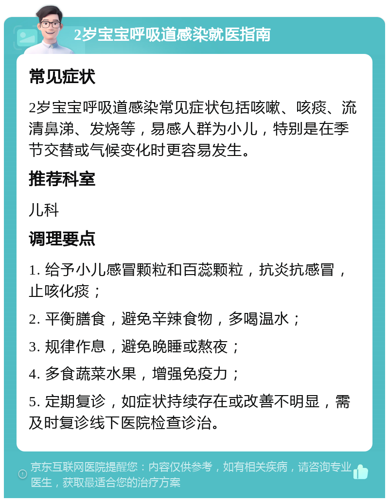 2岁宝宝呼吸道感染就医指南 常见症状 2岁宝宝呼吸道感染常见症状包括咳嗽、咳痰、流清鼻涕、发烧等，易感人群为小儿，特别是在季节交替或气候变化时更容易发生。 推荐科室 儿科 调理要点 1. 给予小儿感冒颗粒和百蕊颗粒，抗炎抗感冒，止咳化痰； 2. 平衡膳食，避免辛辣食物，多喝温水； 3. 规律作息，避免晚睡或熬夜； 4. 多食蔬菜水果，增强免疫力； 5. 定期复诊，如症状持续存在或改善不明显，需及时复诊线下医院检查诊治。