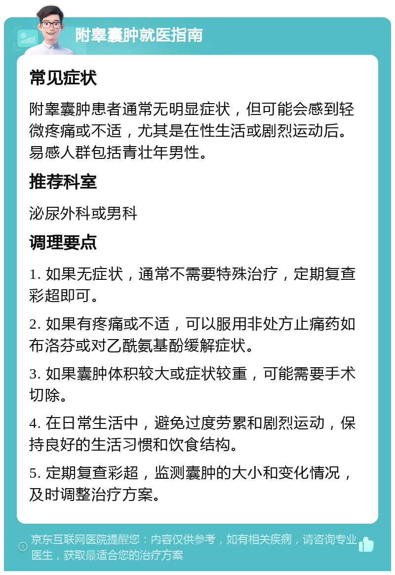 附睾囊肿就医指南 常见症状 附睾囊肿患者通常无明显症状，但可能会感到轻微疼痛或不适，尤其是在性生活或剧烈运动后。易感人群包括青壮年男性。 推荐科室 泌尿外科或男科 调理要点 1. 如果无症状，通常不需要特殊治疗，定期复查彩超即可。 2. 如果有疼痛或不适，可以服用非处方止痛药如布洛芬或对乙酰氨基酚缓解症状。 3. 如果囊肿体积较大或症状较重，可能需要手术切除。 4. 在日常生活中，避免过度劳累和剧烈运动，保持良好的生活习惯和饮食结构。 5. 定期复查彩超，监测囊肿的大小和变化情况，及时调整治疗方案。