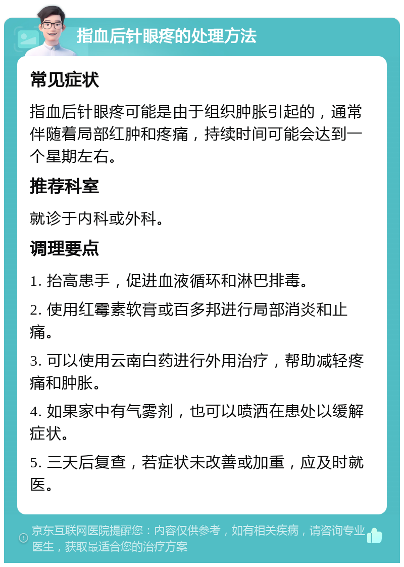 指血后针眼疼的处理方法 常见症状 指血后针眼疼可能是由于组织肿胀引起的，通常伴随着局部红肿和疼痛，持续时间可能会达到一个星期左右。 推荐科室 就诊于内科或外科。 调理要点 1. 抬高患手，促进血液循环和淋巴排毒。 2. 使用红霉素软膏或百多邦进行局部消炎和止痛。 3. 可以使用云南白药进行外用治疗，帮助减轻疼痛和肿胀。 4. 如果家中有气雾剂，也可以喷洒在患处以缓解症状。 5. 三天后复查，若症状未改善或加重，应及时就医。