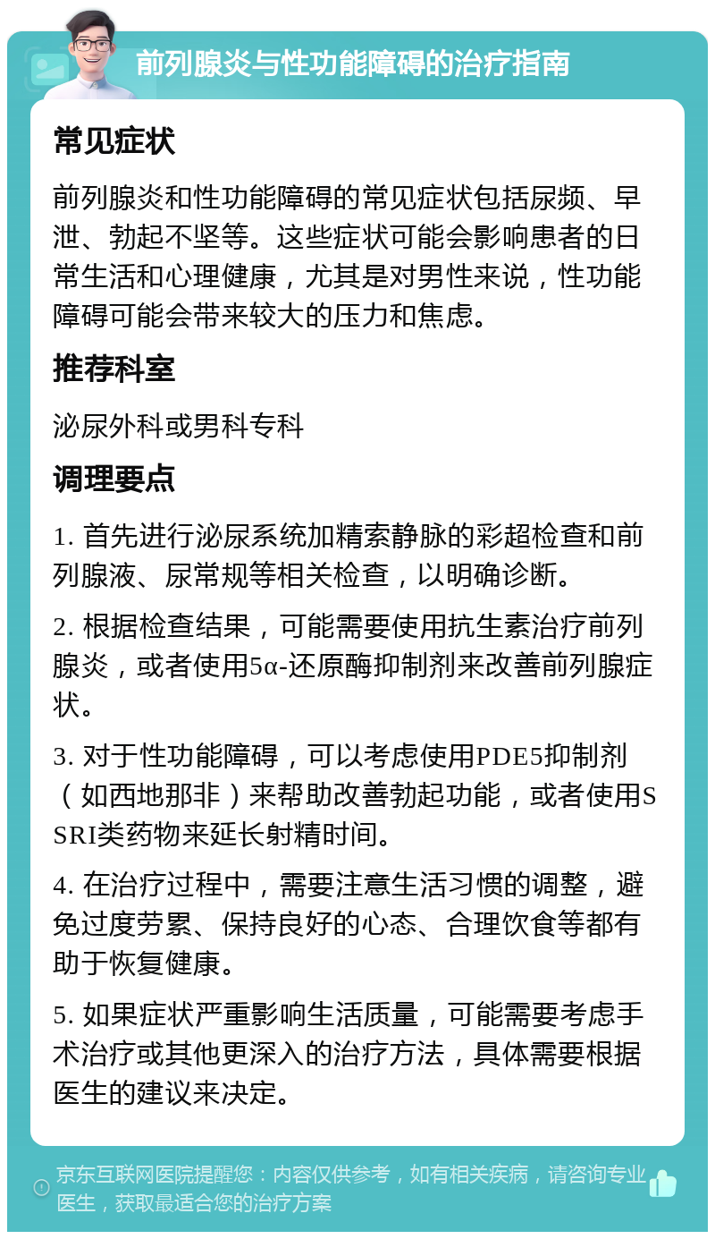 前列腺炎与性功能障碍的治疗指南 常见症状 前列腺炎和性功能障碍的常见症状包括尿频、早泄、勃起不坚等。这些症状可能会影响患者的日常生活和心理健康，尤其是对男性来说，性功能障碍可能会带来较大的压力和焦虑。 推荐科室 泌尿外科或男科专科 调理要点 1. 首先进行泌尿系统加精索静脉的彩超检查和前列腺液、尿常规等相关检查，以明确诊断。 2. 根据检查结果，可能需要使用抗生素治疗前列腺炎，或者使用5α-还原酶抑制剂来改善前列腺症状。 3. 对于性功能障碍，可以考虑使用PDE5抑制剂（如西地那非）来帮助改善勃起功能，或者使用SSRI类药物来延长射精时间。 4. 在治疗过程中，需要注意生活习惯的调整，避免过度劳累、保持良好的心态、合理饮食等都有助于恢复健康。 5. 如果症状严重影响生活质量，可能需要考虑手术治疗或其他更深入的治疗方法，具体需要根据医生的建议来决定。