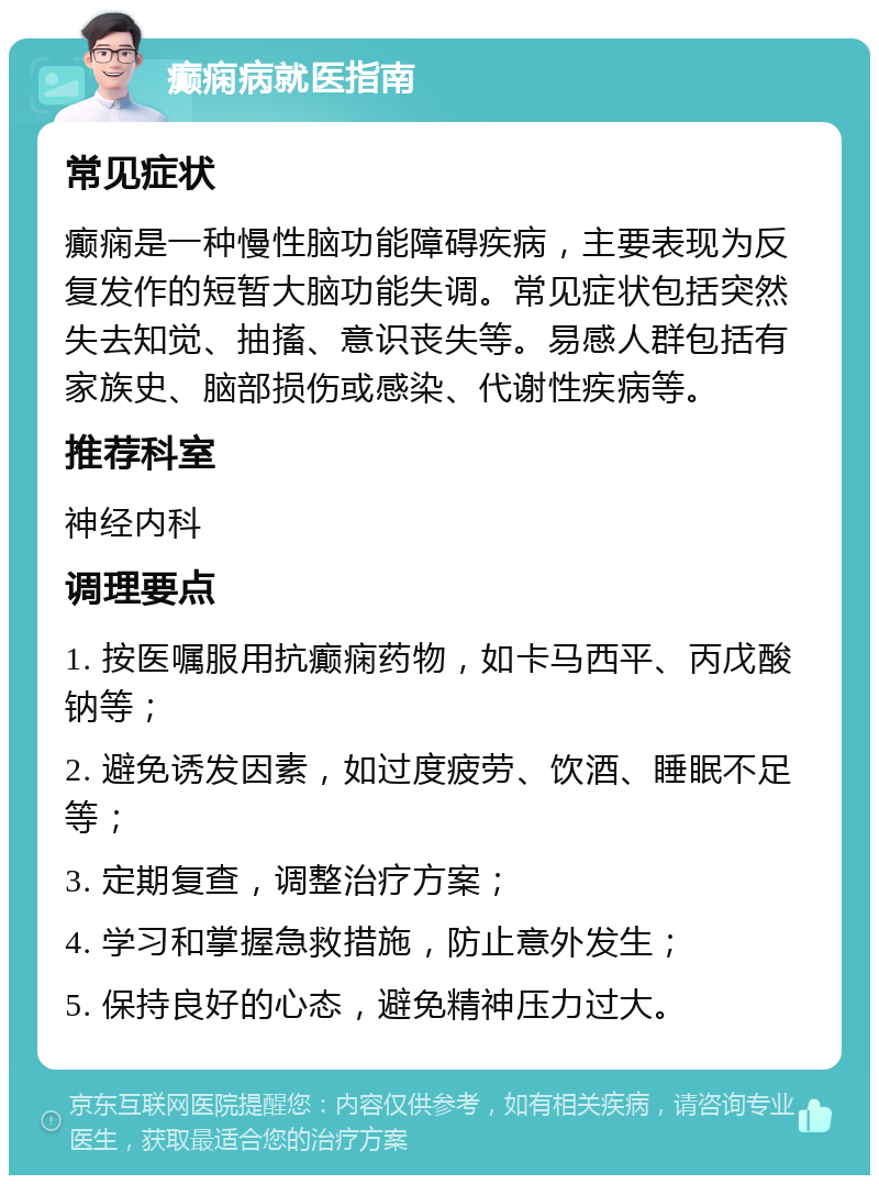 癫痫病就医指南 常见症状 癫痫是一种慢性脑功能障碍疾病，主要表现为反复发作的短暂大脑功能失调。常见症状包括突然失去知觉、抽搐、意识丧失等。易感人群包括有家族史、脑部损伤或感染、代谢性疾病等。 推荐科室 神经内科 调理要点 1. 按医嘱服用抗癫痫药物，如卡马西平、丙戊酸钠等； 2. 避免诱发因素，如过度疲劳、饮酒、睡眠不足等； 3. 定期复查，调整治疗方案； 4. 学习和掌握急救措施，防止意外发生； 5. 保持良好的心态，避免精神压力过大。