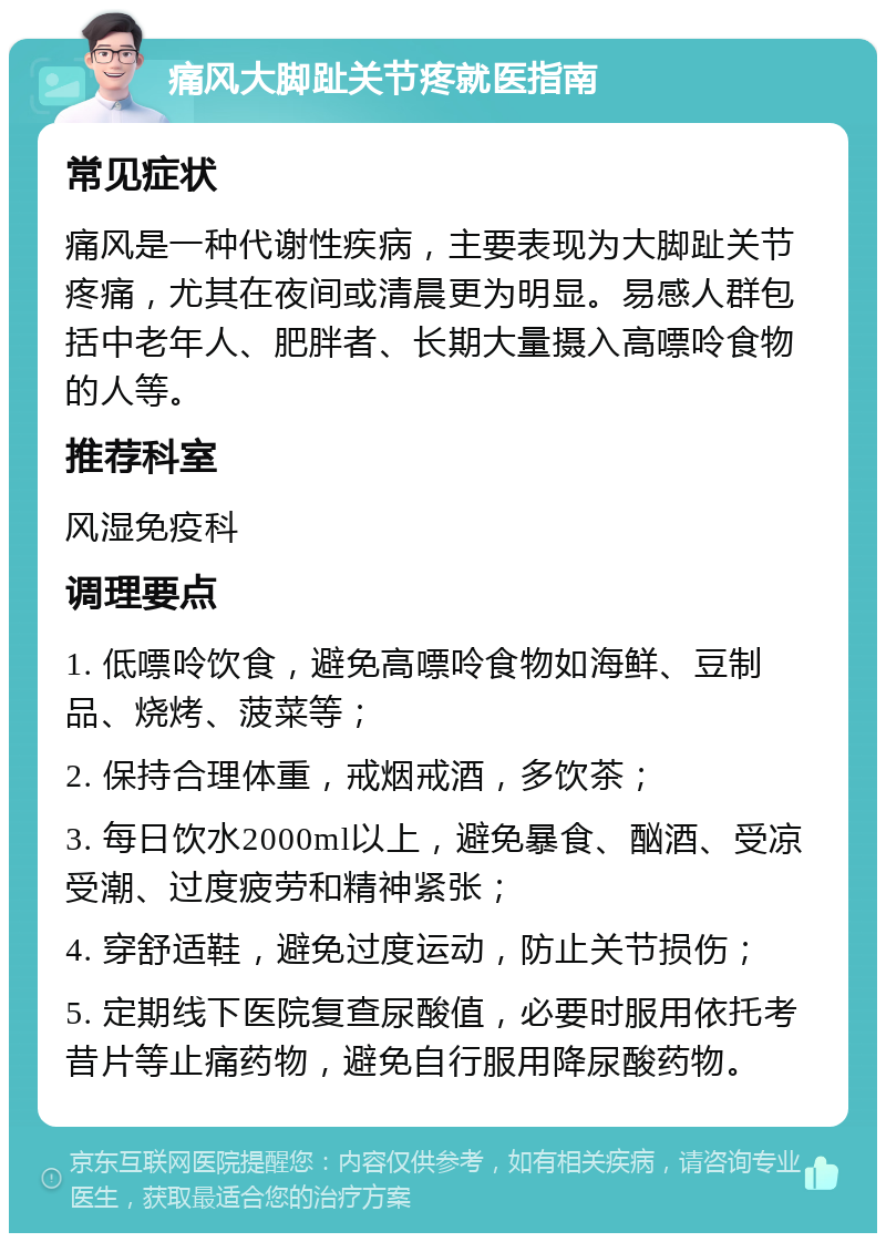 痛风大脚趾关节疼就医指南 常见症状 痛风是一种代谢性疾病，主要表现为大脚趾关节疼痛，尤其在夜间或清晨更为明显。易感人群包括中老年人、肥胖者、长期大量摄入高嘌呤食物的人等。 推荐科室 风湿免疫科 调理要点 1. 低嘌呤饮食，避免高嘌呤食物如海鲜、豆制品、烧烤、菠菜等； 2. 保持合理体重，戒烟戒酒，多饮茶； 3. 每日饮水2000ml以上，避免暴食、酗酒、受凉受潮、过度疲劳和精神紧张； 4. 穿舒适鞋，避免过度运动，防止关节损伤； 5. 定期线下医院复查尿酸值，必要时服用依托考昔片等止痛药物，避免自行服用降尿酸药物。